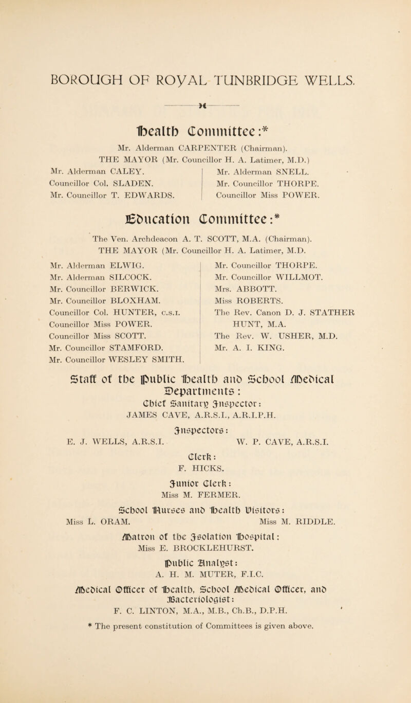 >( Ibcaltb (lommittee:* Mr. Alderman CARPENTER (Chairman). THE MAYOR (Mr. Councillor H. A. Latimer, M.D.) Mr. Alderman CALEY. Councillor Col. SLADEN. Mr. Councillor T. EDWARDS. Mr. Alderman SNELL. Mr. Councillor THORPE. Councillor Miss POWER. lEbucatton Committees The Yen. Archdeacon A. T. SCOTT, M.A. (Chairman). THE MAYOR (Mr. Councillor H. A. Latimer, M.D. Mr. Alderman ELWIG. Mr. Alderman SILCOCK. Mr. Councillor BERWICK. Mr. Councillor BLOXHAM. Councillor Col. HUNTER, c.s.i. Councillor Miss POWER. Councillor Miss SCOTT. Mr. Councillor STAMFORD. Mr. Councillor WESLEY SMITH. Mr. Councillor THORPE. Mr. Councillor WILLMOT. Mrs. ABBOTT. Miss ROBERTS. The Rev. Canon D. J. STATHER HUNT, M.A. The Rev. W. USHER, M.D. Mr. A. I. KING. staff of the public lloealtb anO School flhcMcal tDepavtnients: Cbief Sanitai^ inspector: JAMES CAVE, A.R.S.I., A.R.I.P.H. inspectors: E. J. WELLS, A.R.S.I. W. P. CAVE, A.R.S.I. Glerb: F. HICKS. iunioc Clerh: Miss M. FERMER. Scbool IRuises anb Ibcaltb Visitors: Miss L. ORAM. Miss M. RIDDLE. /Ibatron ot tbe isolation Ibospital: Miss E. BROCKLEHURST. Ipnblic Bnalpst; A. H. M. MUTER, F.I.C. /Ibebical ©fficer of HDcaltb, School /Ibebical ©fflcer, anb ^Bacteriologist: F. C. LINTON, M.A., M.B., Ch.B., D.P.H. * The present constitution of Committees is given above.