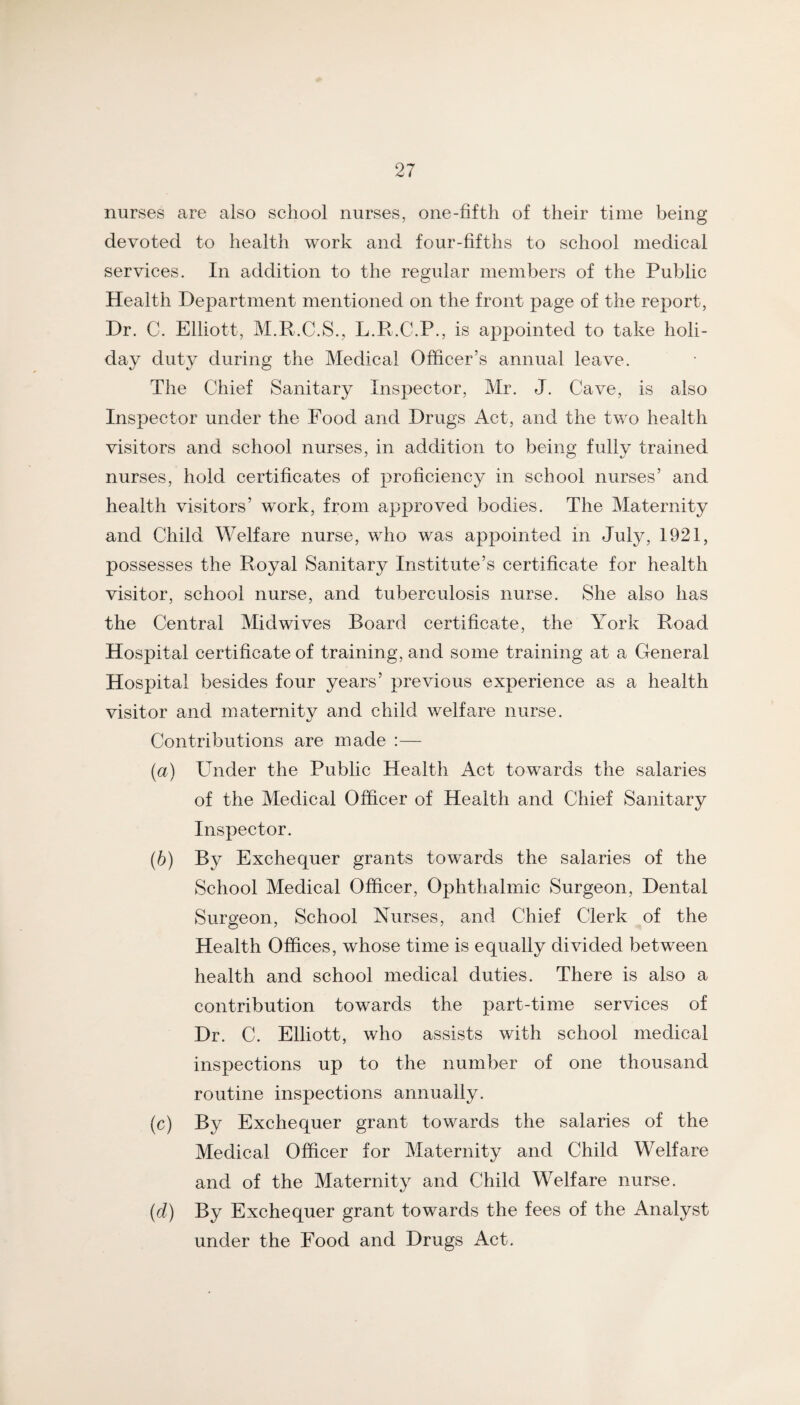 nurses are also school nurses, one-fifth of their time being devoted to health work and four-fifths to school medical services. In addition to the regular members of the Public Health Department mentioned on the front page of the report, Dr. C. Elliott, M.R.C.S., L.R.C.P., is appointed to take holi¬ day duty during the Medical Officer’s annual leave. The Chief Sanitary Inspector, Mr. J. Cave, is also Inspector under the Food and Drugs Act, and the two health visitors and school nurses, in addition to being fully trained nurses, hold certificates of proficiency in school nurses’ and health visitors’ work, from approved bodies. The Maternity and Child Welfare nurse, who was appointed in July, 1921, possesses the Royal Sanitary Institute’s certificate for health visitor, school nurse, and tuberculosis nurse. She also has the Central Mid wives Board certificate, the York Road Hospital certificate of training, and some training at a General Hospital besides four years’ previous experience as a health visitor and maternity and child welfare nurse. Contributions are made :— (а) Under the Public Health Act towards the salaries of the Medical Officer of Health and Chief Sanitary Inspector. (б) By Exchequer grants towards the salaries of the School Medical Officer, Ophthalmic Surgeon, Dental Surgeon, School Nurses, and Chief Clerk of the Health Offices, whose time is equally divided between health and school medical duties. There is also a contribution towards the part-time services of Dr. C. Elliott, who assists with school medical inspections up to the number of one thousand routine inspections annually. (c) By Exchequer grant towards the salaries of the Medical Officer for Maternity and Child Welfare and of the Maternity and Child Welfare nurse. {d) By Exchequer grant towards the fees of the Analyst under the Food and Drugs Act.