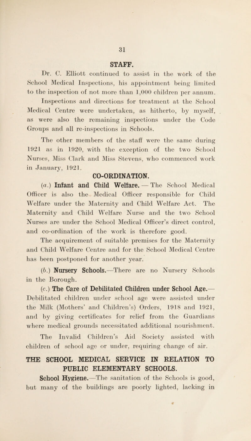 STAFF. Dr. C. Elliott continued to assist in the work of the School Medical Inspections, his appointment being limited to the inspection of not more than 1,000 children per annum. Inspections and directions for treatment at the School Medical Centre were undertaken, as hitherto, by myself, as were also the remaining inspections under the Code Groups and all re-inspections in Schools. The other members of the staff were the same during 1921 as in 1920, with the exception of the two School Nurses, Miss Clark and Miss Stevens, who commenced work in January, 1921. CO-ORDINATION. {a.) Infant and Child Welfare. — The School Medical Officer is also the Medical Officer responsible for Child Welfare under the Maternity and Child Welfare Act. The Maternity and Child Welfare Nurse and the two School Nurses are under the School Medical Officer’s direct control, and co-ordination of the work is therefore good. The acquirement of suitable premises for the Maternity and Child Welfare Centre and for the School Medical Centre has been postponed for another year. (6.) Nursery Schools.—There are no Nursery Schools in the Borough. (c.) The Care of Debilitated Children under School Age.— Debilitated children under school age were assisted under the Milk (Mothers’ and Children’s) Orders, 1918 and 1921, and by giving certificates for relief from the Guardians where medical grounds necessitated additional nourishment. The Invalid Children’s Aid Society assisted with children of school age or under, requiring change of air. THE SCHOOL MEDICAL SERVICE IN RELATION TO PUBLIC ELEMENTARY SCHOOLS. School Hygiene.—The sanitation of the Schools is good, but many of the buildings are poorly lighted, lacking in ¥