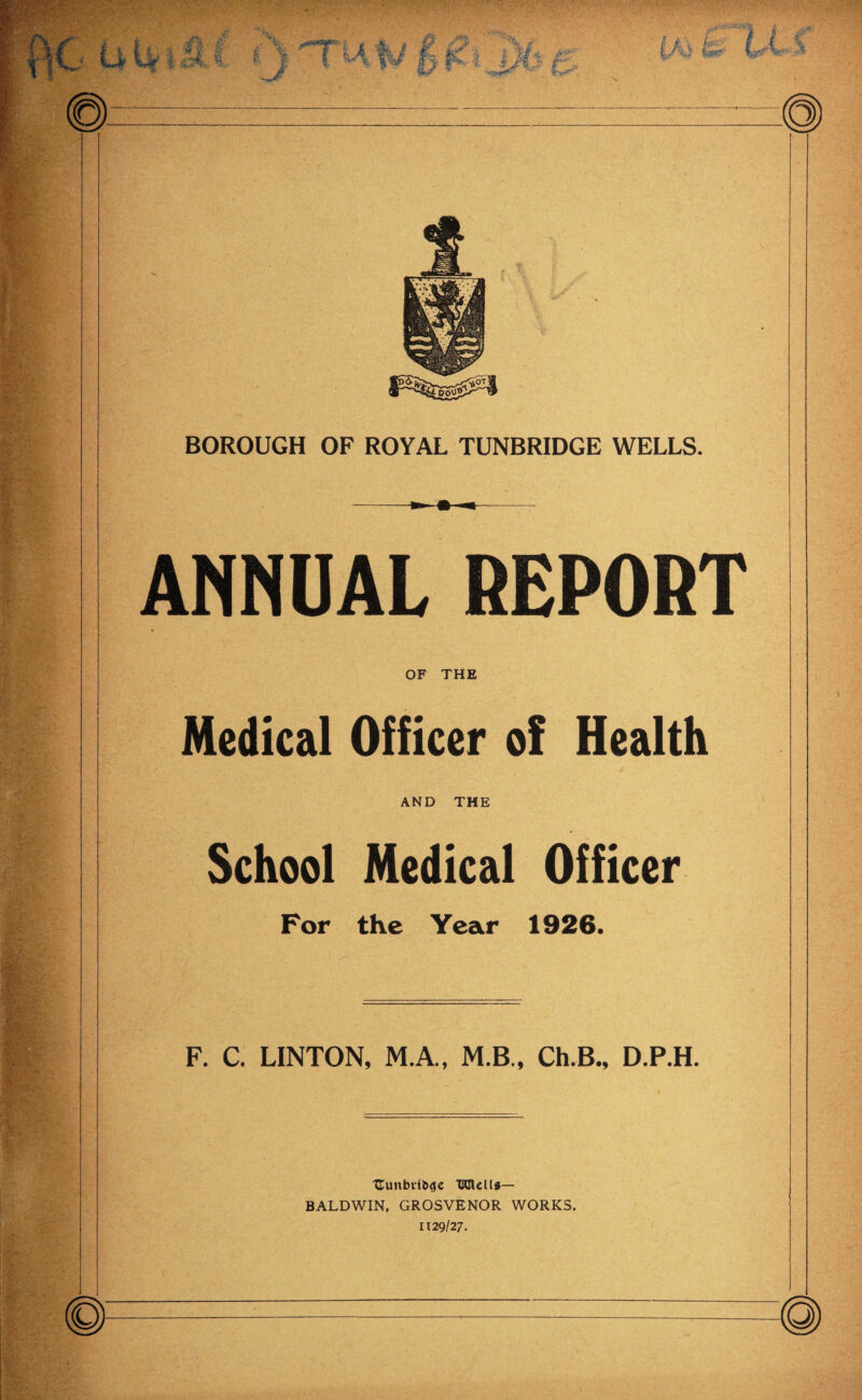 - UU'l lI, i i s ij/' . %. fl' y^kj kmr WV'->' BOROUGH OF ROYAL TUNBRIDGE WELLS. ANNUAL REPORT OF THE Medical Officer of Health AND THE School Medical Officer For the Year 1926. F. C. LINTON, M.A., M.B., Ch.B., D.P.H. Uunbvfb^c TKIlelli— BALDWIN. GROSVENOR WORKS. 1129/27.