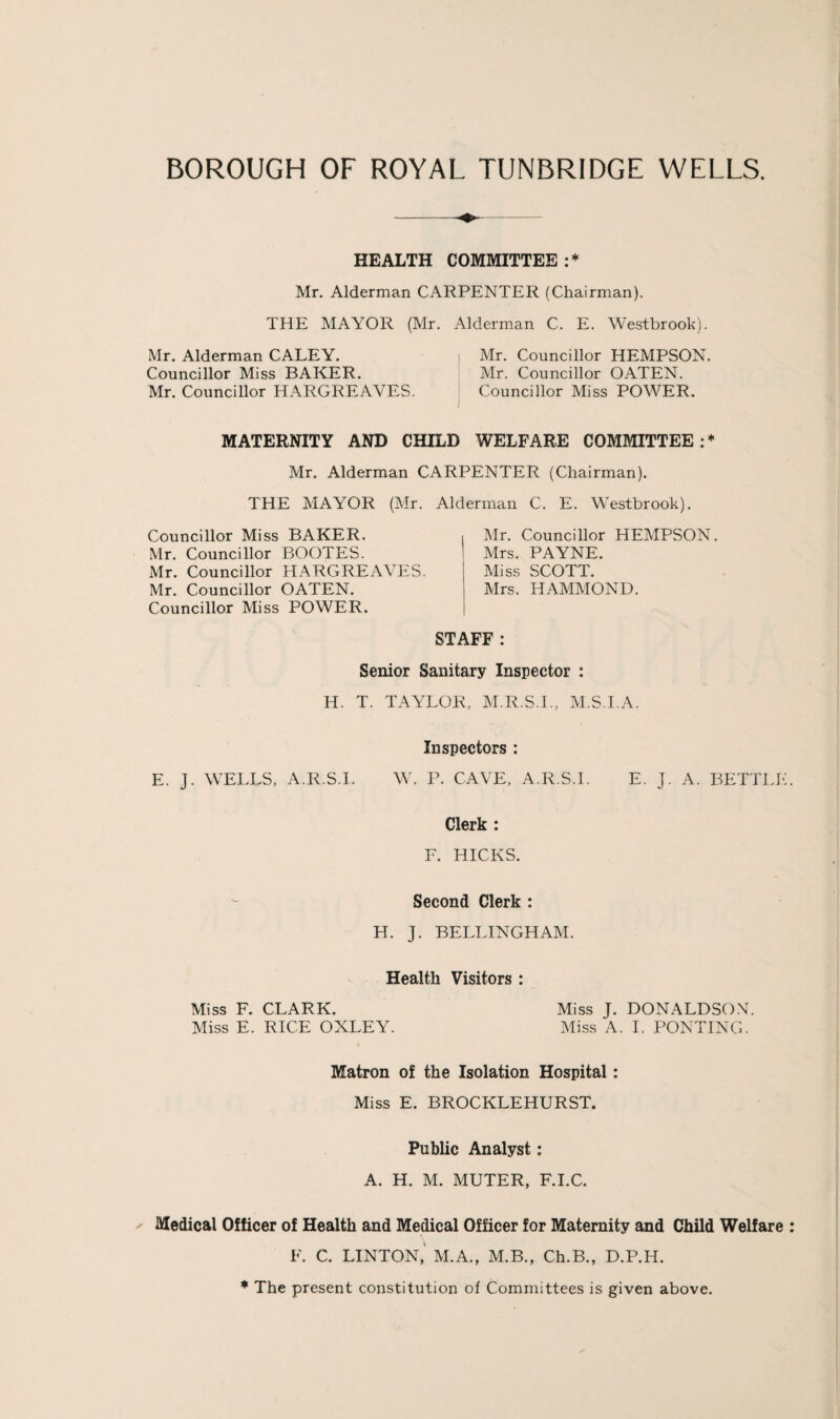 HEALTH COMMITTEE:* Mr. Alderman CARPENTER (Chairman). THE MAYOR (Mr. Alderman C. E. Westbrook). Mr. Alderman CALEY. Mr. Councillor HEMPSON. Councillor Miss BAKER. Mr. Councillor OATEN. Mr. Councillor HARGREAVES. Councillor Miss POWER. MATERNITY AND CHILD WELFARE COMMITTEE:* Mr. Alderman CARPENTER (Chairman). THE MAYOR (Mr. Councillor Miss BAKER. Mr. Councillor BOOTES. Mr. Councillor HARGREAVES. Mr. Councillor OATEN. Councillor Miss POWER. Alderman C. E. Westbrook). ( .Air. Councillor HEAIPSON. 1 Mrs. PAYNE. Miss SCOTT. Mrs. HAMAIOND. STAFF : Senior Sanitary Inspector : H. T. TAYLOR, AI.R.S.L, AI.S.I.A. Inspectors : E. J. WELLS, A.R.S.I. W. P. CAVE, A.R.S.I. E. J. A. BETTLE Clerk : F. HICKS. Second Clerk : H. J. BELLINGHAAI. Health Visitors : Miss F. CLARK. Miss J. DONALDSO.\. Miss E. RICE OXLEY. Miss A. 1. PONTING. Matron of the Isolation Hospital: Miss E. BROCKLEHURST. Public Analyst: A. H. M. MUTER, F.I.C. ^ Medical Officer of Health and Medical Officer for Maternity and Child Welfare F. C. LINTON,' M.A., M.B., Ch.B., D.P.H. ♦ The present constitution of Committees is given above.