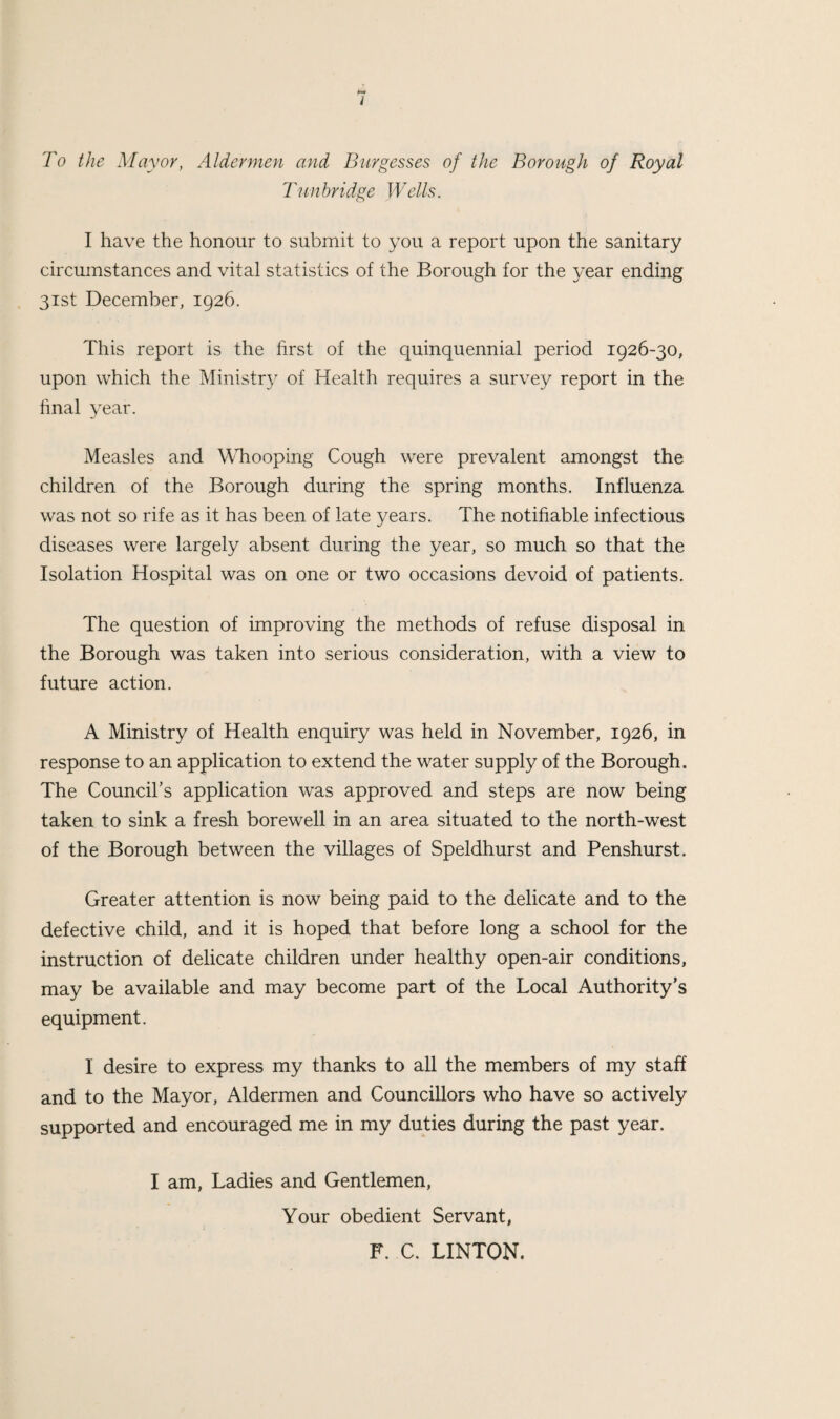 i To the Mayor, Aldermen and Burgesses of the Borough of Royal Tun bridge Wells. I have the honour to submit to you a report upon the sanitary circumstances and vital statistics of the Borough for the year ending 31st December, 1926. This report is the first of the quinquennial period 1926-30, upon which the Ministry of Health requires a survey report in the hnal vear. Measles and WTrooping Cough were prevalent amongst the children of the Borough during the spring months. Influenza was not so rife as it has been of late years. The notifiable infectious diseases were largely absent during the year, so much so that the Isolation Hospital was on one or two occasions devoid of patients. The question of improving the methods of refuse disposal in the Borough was taken into serious consideration, with a view to future action. A Ministry of Health enquiry was held in November, 1926, in response to an application to extend the water supply of the Borough. The Council’s application was approved and steps are now being taken to sink a fresh borewell in an area situated to the north-west of the Borough between the villages of Speldhurst and Penshurst. Greater attention is now being paid to the delicate and to the defective child, and it is hoped that before long a school for the instruction of delicate children under healthy open-air conditions, may be available and may become part of the Local Authority’s equipment. I desire to express my thanks to all the members of my staff and to the Mayor, Aldermen and Councillors who have so actively supported and encouraged me in my duties during the past year. I am. Ladies and Gentlemen, Your obedient Servant, F. C. LINTON.