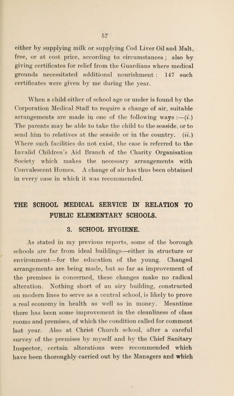 either by supplying milk or supplying God Liver Oil and Malt, free, or at cost price, according to circumstances ; also by giving certificates for relief from the Guardians where medical grounds necessitated additional nourishment : 147 such certificates were given by me during the year. When a child either of school age or under is found by the Corporation Medical Staff to require a change of air, suitable arrangements are made in one of the following ways :—(L) The parents may be able to take the child to the seaside, or to send him to relatives at the seaside or in the country, (ii.) M here such facilities do not exist, the case is referred to the Invaiid Children’s Aid Branch of the Charity Organisation Society which makes the necessary arrangements with Convalescent Homes. A change of air has thus been obtained in everv case in which it was recommended. %/ THE SCHOOL MEDICAL SERVICE IN RELATION TO PUBLIC ELEMENTARY SCHOOLS. 3. SCHOOL HYGIENE. As stated in my previous reports, some of the borough schools are far from ideal buildings—either in structure or environment—for the education of the young. Changed arrangements are being made, but so far as improvement of the premises is concerned, these changes make no radical alteration. Nothing short of an airy building, constructed on modern lines to serve as a central school, is likely to prove a real economy in health as well as in money. Meantime there has been some improvement in the cleanliness of class rooms and premises, of which the condition called for comment last vear. Also at Christ Church school, after a careful survey of the premises by myself and by the Chief Sanitary Inspector, certain alterations were recommended which have been thoroughly carried out by the Managers and which