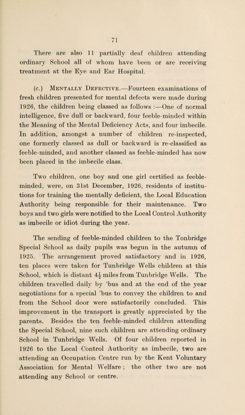 There are also 11 partially deaf children attending ordinary School all of whom have been or are receiving treatment at the Eye and Ear Hospital. (c.) Mentally Defective.—Fourteen examinations of fresh children presented for mental defects were made during 1926, the children being classed as follows :—One of normal intelligence, five dull or backward, four feeble-minded within the Meaning of the Mental Deficiency Acts, and four imbecile. In addition, amongst a number of children re-inspected, one formerly classed as dull or backward is re-classified as feeble-minded, and another classed as feeble-minded has now been placed in the imbecile class. Two children, one boy and one girl certified as feeble¬ minded, were, on 31st December, 1926, residents of institu¬ tions for training the mentally deficient, the Local Education Authority being responsible for their maintenance. Two boys and two girls were notified to the Local Control Authority as imbecile or idiot during the year. The sending of feeble-minded children to the Tonbridge Special School as daily pupils was begun in the autumn of 1925. The arrangement proved satisfactory and in 1926, ten places were taken for Tunbridge Wells children at this School, which is distant 4^ miles from Tunbridge Wells. The children travelled daily by ‘bus and at the end of the year negotiations for a special ’bus to convey the children to and from the School door were satisfactorily concluded. This improvement in the transport is greatly appreciated by the parents. Besides the ten feeble-minded children attending the Special School, nine such children are attending ordinary School in Tunbridge Wells. Of four children reported in 1926 to the Local Control Authority as imbecile, two are attending an Occupation Centre run by the Kent Voluntary Association for Mental Welfare ; the other two are not attending any School or centre.