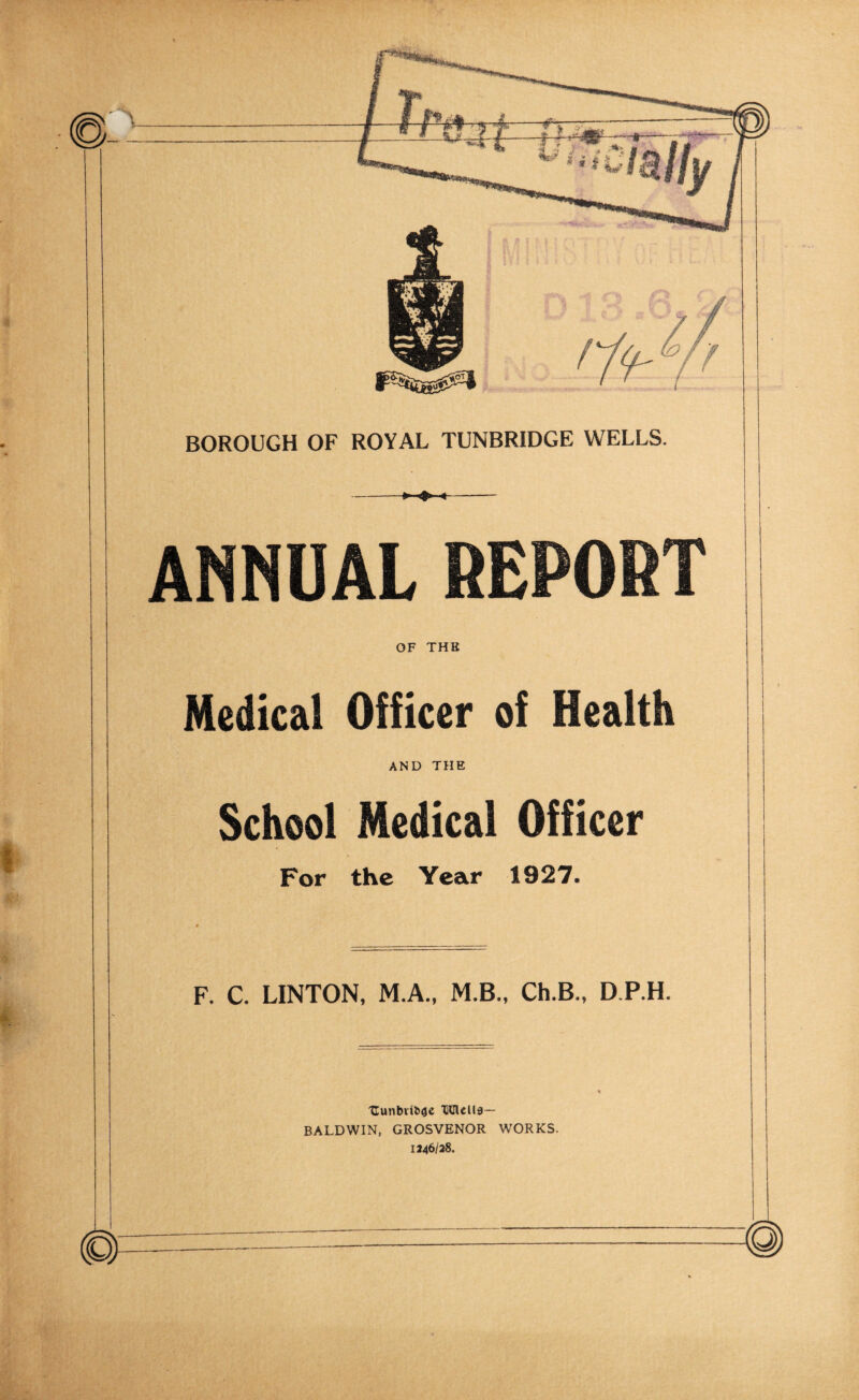 -► ^ <- ANNUAL REPORT OF THE Medical Officer of Health AND THE School Medical Officer For the Year 1927. « F. C. LINTON, M.A.. M.B., Ch.B., D.P.H. 'Cunbvffefle XlClcllg— BALDWIN, GROSVENOR WORKS. 1246/38.