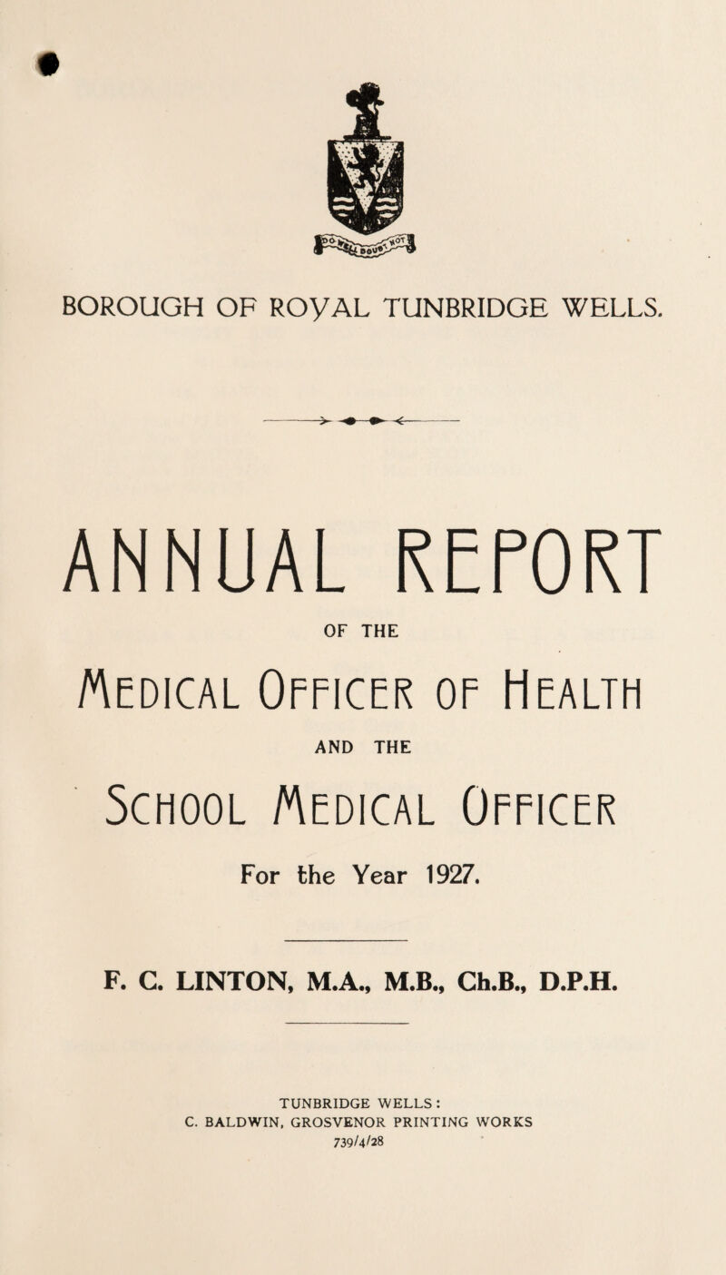 ANNUAL REPORT OF THE Medical Officer of Health AND THE School Medical Officer For the Year 1927. F. C. LINTON, M.A., M.B., Ch.B., D.P.H. TUNBRIDGE WELLS : C. BALDWIN, GROSVENOR PRINTING WORKS 739/4/28