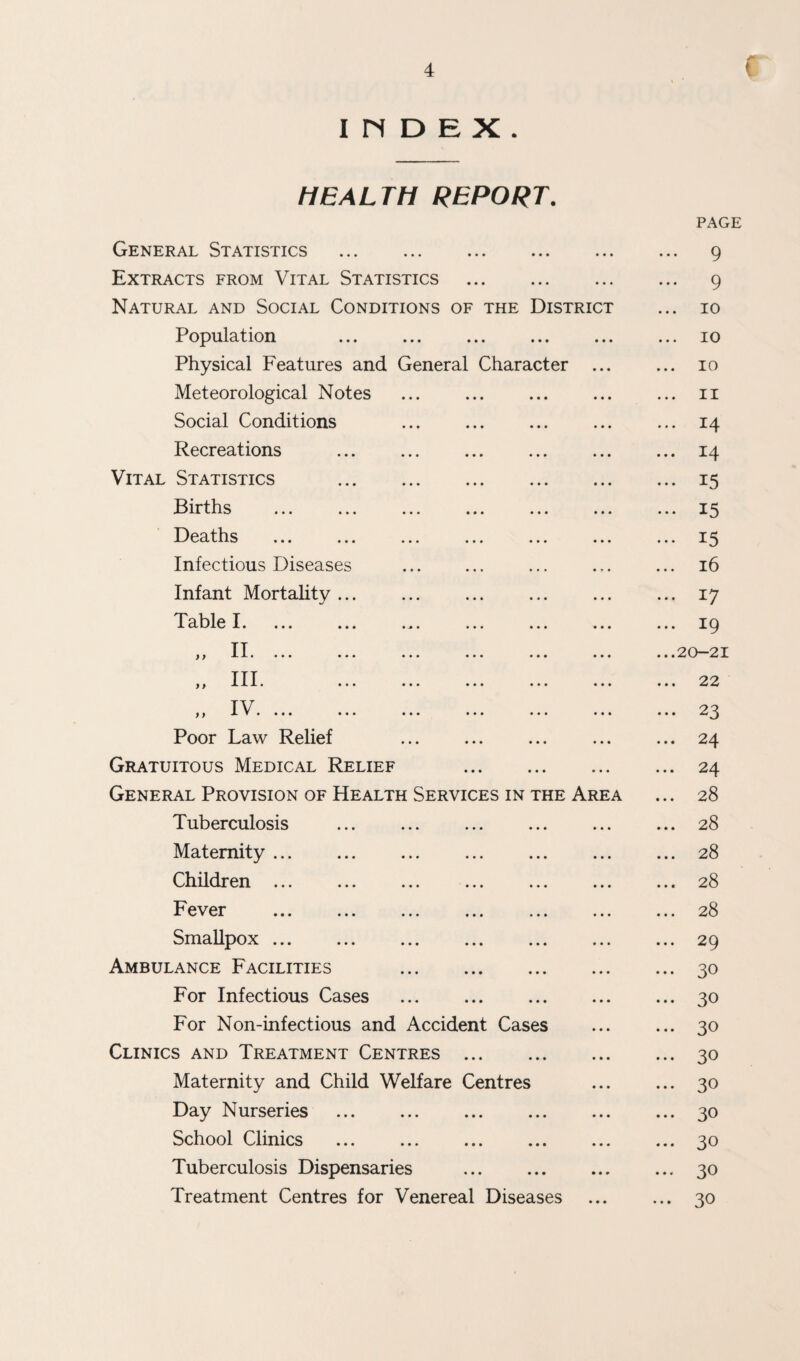 I n D E X . HEALTH REPORT. General Statistics . Extracts from Vital Statistics Natural and Social Conditions of the Distric Population . Physical Features and General Character Meteorological Notes Social Conditions Recreations Vital Statistics Births . Deaths Infectious Diseases Infant Mortality .. Table I. f f II* ••• „ III. „ IV. ... Poor Law Relief Gratuitous Medical Relief General Provision of Health Services in the Ar Tuberculosis Maternity ... Children ... Fever . Smallpox. Ambulance Facilities . For Infectious Cases For Non-infectious and Accident Cases Clinics and Treatment Centres . Maternity and Child Welfare Centres Day Nurseries . School Clinics Tuberculosis Dispensaries . Treatment Centres for Venereal Diseases PAGE 9 ... 9 ... 10 ... 10 ... 10 ... II ... 14 ... 14 ... 15 ... 15 ... 15 ... i6 ... 17 ... 19 ...20-21 ... 22 ... 23 ... 24 ... 24 ... 28 ... 28 ... 28 ... 28 ... 28 ... 29 ... 30 ... 30 ... 30 ... 30 ... 30 ... 30 ... 30 ... 30 ... 30