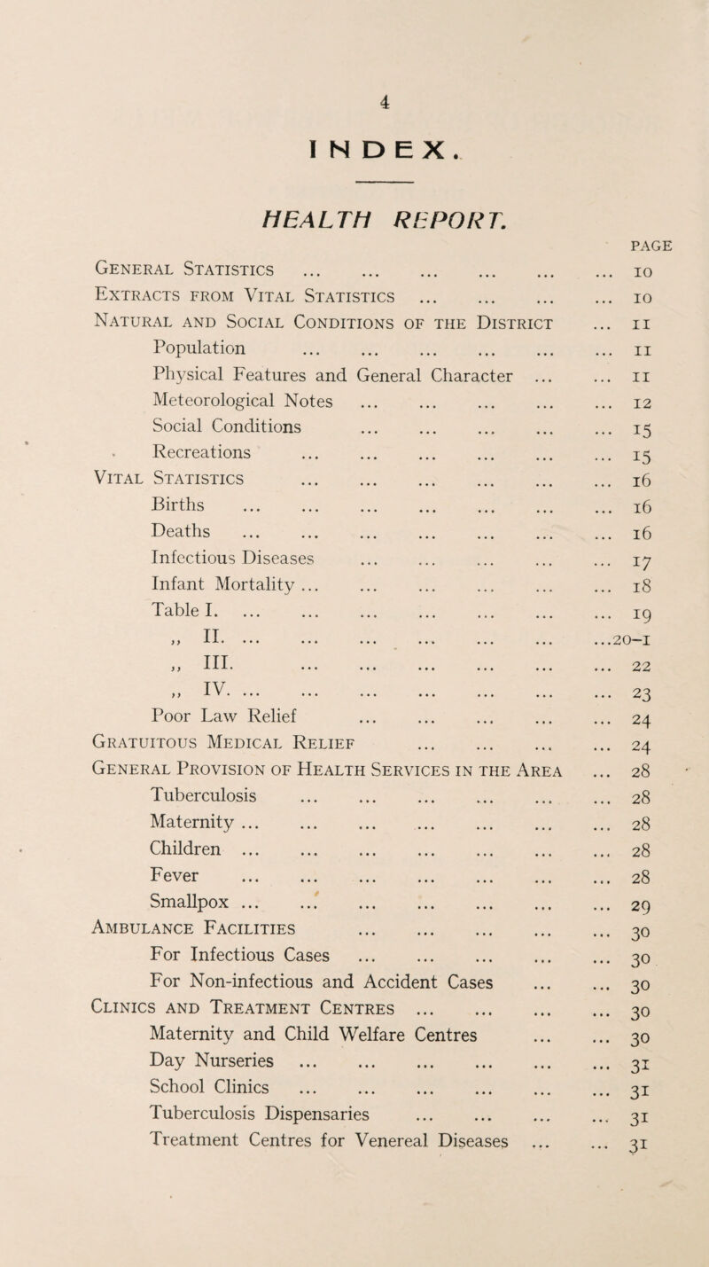 INDEX. HEALTH REPORT General Statistics . Extracts from Vital Statistics . Natural and Social Conditions of the District Population . Physical Features and General Character Meteorological Notes Social Conditions Recreations Vital Statistics . Births . Deaths . Infectious Diseases Infant Mortality ... Table I. y y II. ... „ III. „ IV. ... Poor Law Relief Gratuitous Medical Relief General Provision of Health Services in the Ar Tuberculosis Maternity ... Children ... Fever Smallpox ... Ambulance Facilities For Infectious Cases For Non-infectious and Accident Cases Clinics and Treatment Centres . Maternity and Child Welfare Centres Day Nurseries . School Clinics Tuberculosis Dispensaries . Treatment Centres for Venereal Diseases PAGE ... 10 ... 10 ... II ... II ... II ... 12 ... 15 ... 15 ... i6 ... i6 ... i6 ... 17 ... 18 ... 19 ...20-1 ... 22 ... 23 ... 24 ... 24 ... 28 ... 28 ... 28 ... 28 ... 28 ... 29 ... 30 ... 30 ... 30 ... 30 ... 30 ... 31 ... 31 ... 31 ... 31