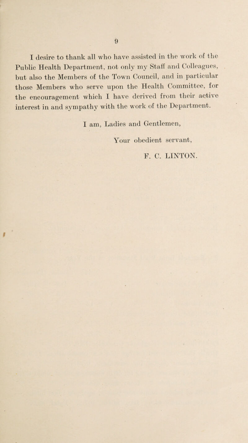 I desire to thank all who have assisted in the work of the Public Health Department, not only my Staff and Colleagues, but also the Members of the Town Council, and in particular those Members who serve upon the Health Committee, for the encouragement which I have derived from their active interest in and sympathy with the work of the Department. I am. Ladies and Gentlemen, Your obedient servant, F. C. LINTON.