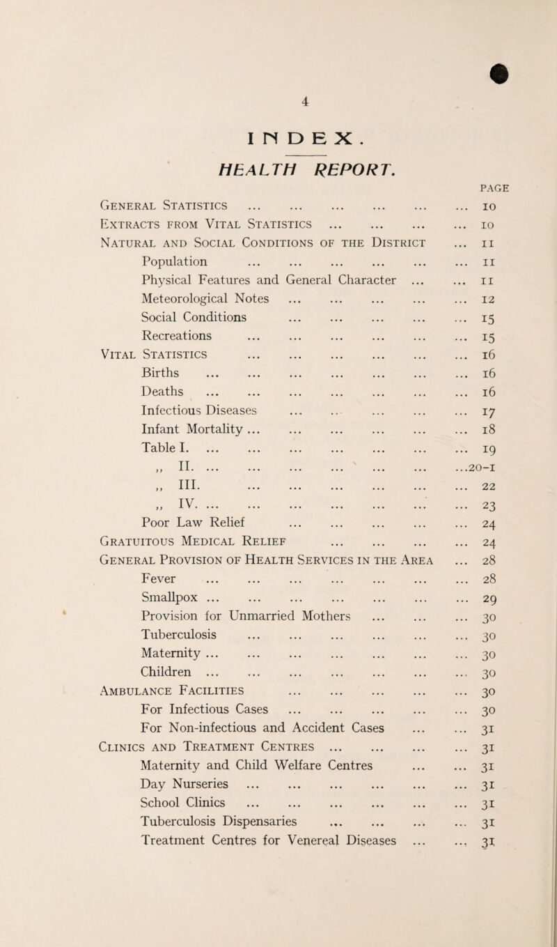 IHDEX. HEALTH REPORT. General Statistics Extracts from Vital Statistics . Natural and Social Conditions of the Distric Population Physical Features and General Character Meteorological Notes Social Conditions Recreations Vital Statistics Births Deaths Infectious Diseases Infant Mortality .. Table I. „ III. IV J ) O-T. ••• •• Poor Law Relief Gratuitous Medical Relief . General Provision of Health Services in the Area Fever Smallpox ... Provision for Unmarried Mothers Tuberculosis Maternity ... Children ... Ambulance Facilities . For Infectious Cases For Non-infectious and Accident Cases Clinics and Treatment Centres ... Maternity and Child Welfare Centres Day Nurseries School Clinics Tuberculosis Dispensaries Treatment Centres for Venereal Diseases PAGE io 10 11 ii 11 12 15 15 16 16 16 *7 18 . 19 .20-1 . 22 • 23 . 24 . 24 . 28 . 28 . 29 • 30 • 30 • 30 • 30 • 30 • 30 • 3i • 3i • 3i • 3i • 3i • 3i • 31