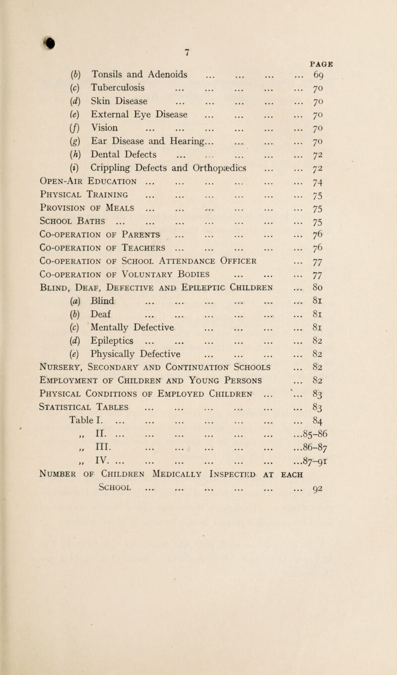 (b) Tonsils and Adenoids (c) Tuberculosis (d) Skin Disease (e) External Eye Disease (/) Vision . (g) Ear Disease and Hearing... (h) Dental Defects . (i) Crippling Defects and Orthopaedics Open-Air Education. Physical Training . Provision of Meals. School Baths. Co-operation of Parents . Co-operation of Teachers. Co-operation of School Attendance Officer Co-operation of Voluntary Bodies . Blind, Deaf, Defective and Epileptic Children (a) Blind (b) Deaf (c) Mentally Defective (d) Epileptics (e) Physically Defective Nursery, Secondary and Continuation Schools Employment of Children and Young Persons Physical Conditions of Employed Children ... Statistical Tables . Table I. } > )} II. ... III. IV. ... Number of Children Medically Inspected at School ... ... ... ... ... PAGE ... 69 ... 70 ... 70 ... 70 ... 70 ... 70 ... 72 ... 72 ... 74 ... 75 ... 75 ... 75 ... 76 ... 76 ... 77 ... 77 ... 80 ... 81 ... 81 ... 81 ... 82 ... 82 ... 82 ... 82 83 ... 83 ... 84 ...85-86 ...86-87 ...87-91 EACH ... 92