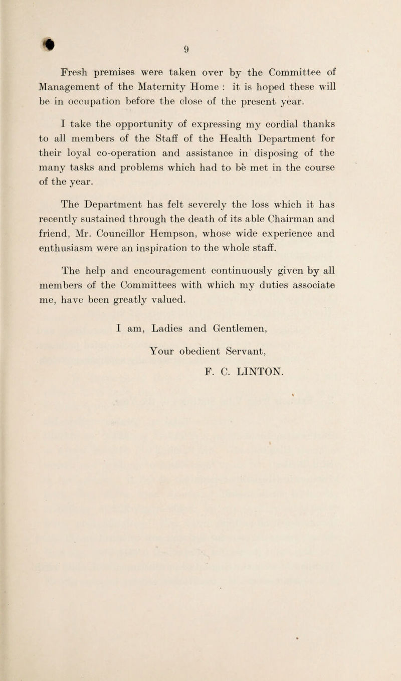 Fresh premises were taken over by the Committee of Management of the Maternity Home : it is hoped these will be in occupation before the close of the present year. I take the opportunity of expressing my cordial thanks to all members of the Staff of the Health Department for their loyal co-operation and assistance in disposing of the many tasks and problems which had to be met in the course of the year. The Department has felt severely the loss which it has recently sustained through the death of its able Chairman and friend, Mr. Councillor Hempson, whose wide experience and enthusiasm were an inspiration to the whole staff. The help and encouragement continuously given by all members of the Committees with which my duties associate me, have been greatly valued. I am, Ladies and Gentlemen, Your obedient Servant, F. C. LINTON.