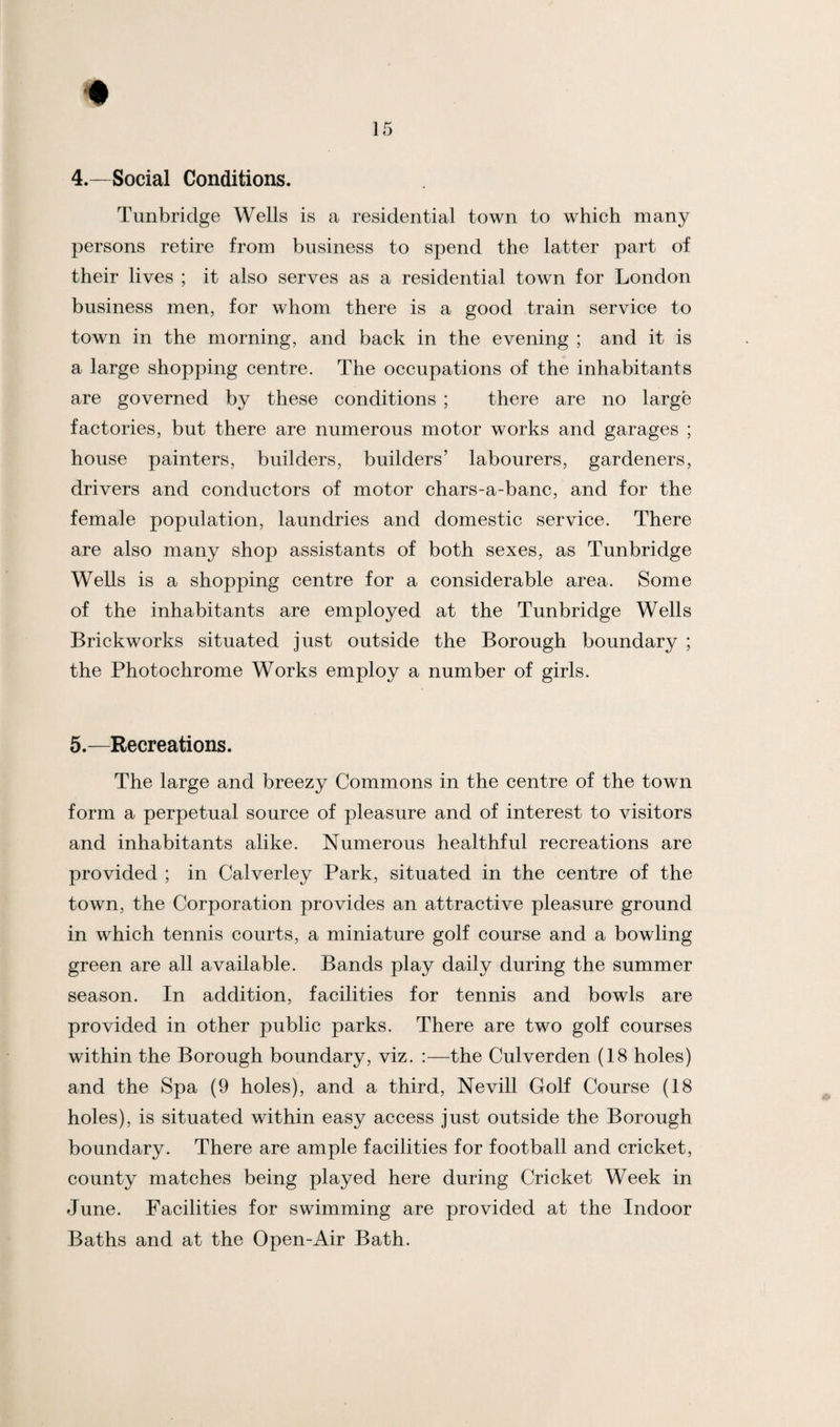 4. —Social Conditions. Tunbridge Wells is a residential town to which many persons retire from business to spend the latter part of their lives ; it also serves as a residential town for London business men, for whom there is a good train service to town in the morning, and back in the evening ; and it is a large shopping centre. The occupations of the inhabitants are governed by these conditions ; there are no large factories, but there are numerous motor works and garages ; house painters, builders, builders’ labourers, gardeners, drivers and conductors of motor chars-a-banc, and for the female population, laundries and domestic service. There are also many shop assistants of both sexes, as Tunbridge Wells is a shopping centre for a considerable area. Some of the inhabitants are employed at the Tunbridge Wells Brickworks situated just outside the Borough boundary ; the Photochrome Works employ a number of girls. 5. —Recreations. The large and breezy Commons in the centre of the town form a perpetual source of pleasure and of interest to visitors and inhabitants alike. Numerous healthful recreations are provided ; in Calverley Park, situated in the centre of the town, the Corporation provides an attractive pleasure ground in which tennis courts, a miniature golf course and a bowling green are all available. Bands play daily during the summer season. In addition, facilities for tennis and bowls are provided in other public parks. There are two golf courses within the Borough boundary, viz. :—the Culverden (18 holes) and the Spa (9 holes), and a third, Nevill Golf Course (18 holes), is situated within easy access just outside the Borough boundary. There are ample facilities for football and cricket, county matches being played here during Cricket Week in June. Facilities for swimming are provided at the Indoor Baths and at the Open-Air Bath.