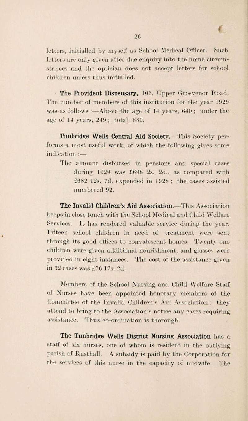 I letters, initialled by myself as School Medical Officer. Such letters are only given after due enquiry into the home circum¬ stances and the optician does not accept letters for school children unless thus initialled. The Provident Dispensary, 106, Upper Grosvenor Road. The number of members of this institution for the year 1929 was as follows Above the age of 14 years, 640 ; under the age of 14 years, 249 ; total, 889. Tunbridge Wells Central Aid Society.—This Society per¬ forms a most useful work, of which the following gives some indication The amount disbursed in pensions and special cases during 1929 was £698 2s. 2d., as compared with £682 12s. 7d. expended in 1928 ; the cases assisted numbered 92. The Invalid Children’s Aid Association.—This Association keeps in close touch with the School Medical and Child Welfare Services. It has rendered valuable service during the year. Fifteen school children in need of treatment were sent through its good offices to convalescent homes. Twenty-one children were given additional nourishment, and glasses were provided in eight instances. The cost of the assistance given in 52 cases was £76 17s. 2d. Members of the School Nursing and Child Welfare Staff of Nurses have been appointed honorary members of the Committee of the Invalid Children's Aid Association : they attend to bring to the Association’s notice any cases requiring assistance. Thus co-ordination is thorough. The Tunbridge Wells District Nursing Association has a staff of six nurses, one of whom is resident in the outlying parish of Rusthall. A subsidy is paid by the Corporation for the services of this nurse in the capacity of midwife. The