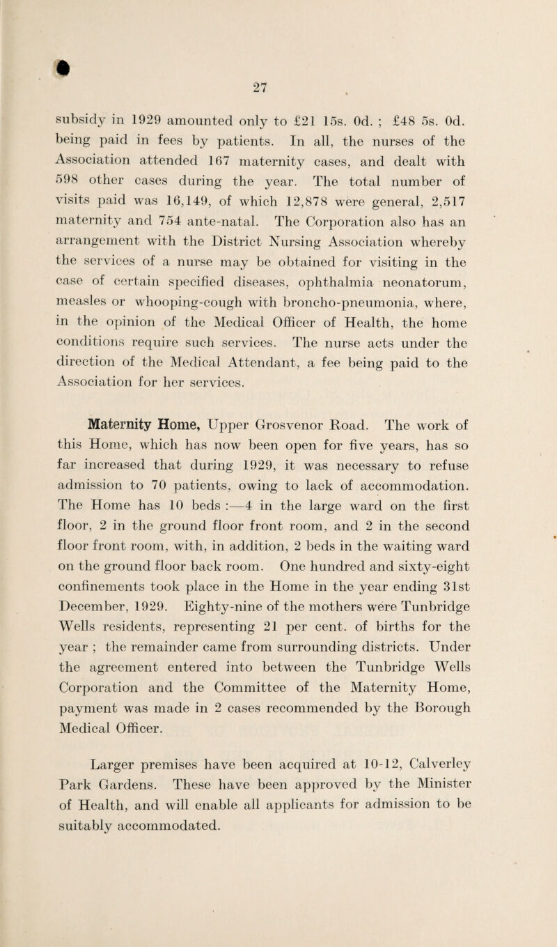 subsidy in 1929 amounted only to £21 15s. Od. ; £48 5s. Od. being paid in fees by patients. In all, the nurses of the Association attended 167 maternity cases, and dealt with 598 other cases during the year. The total number of visits paid was 16,149, of which 12,878 were general, 2,517 maternity and 754 ante-natal. The Corporation also has an arrangement with the District Nursing Association whereby the services of a nurse may be obtained for visiting in the case of certain specified diseases, ophthalmia neonatorum, measles or whooping-cough with broncho-pneumonia, where, in the opinion of the Medical Officer of Health, the home conditions require such services. The nurse acts under the direction of the Medical Attendant, a fee being paid to the Association for her services. Maternity Home, Upper Grosvenor Road. The work of this Home, which has now been open for five years, has so far increased that during 1929, it was necessary to refuse admission to 70 patients, owing to lack of accommodation. The Home has 10 beds :—4 in the large ward on the first floor, 2 in the ground floor front room, and 2 in the second floor front room, with, in addition, 2 beds in the waiting ward on the ground floor back room. One hundred and sixty-eight confinements took place in the Home in the year ending 31st December, 1929. Eighty-nine of the mothers were Tunbridge Wells residents, representing 21 per cent, of births for the year ; the remainder came from surrounding districts. Under the agreement entered into between the Tunbridge Wells Corporation and the Committee of the Maternity Home, payment was made in 2 cases recommended by the Borough Medical Officer. Larger premises have been acquired at 10-12, Calverley Park Gardens. These have been approved by the Minister of Health, and will enable all applicants for admission to be suitably accommodated.