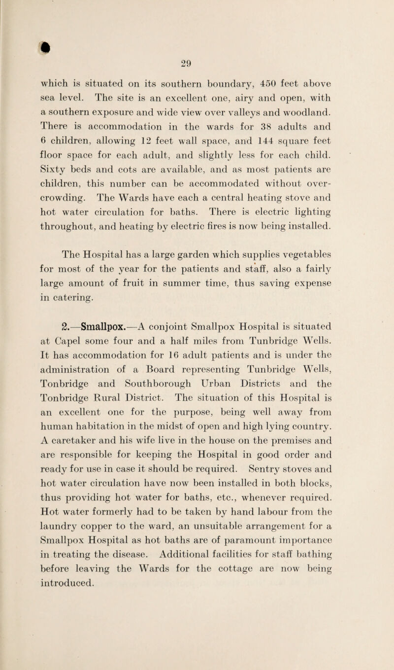which is situated on its southern boundary, 450 feet above sea level. The site is an excellent one, airy and open, with a southern exposure and wide view over valleys and woodland. There is accommodation in the wards for 38 adults and 6 children, allowing 12 feet wall space, and 144 square feet floor space for each adult, and slightly less for each child. Sixty beds and cots are available, and as most patients are children, this number can be accommodated without over¬ crowding. The Wards have each a central heating stove and hot water circulation for baths. There is electric lighting throughout, and heating by electric fires is now being installed. The Hospital has a large garden which supplies vegetables for most of the year for the patients and staff, also a fairly large amount of fruit in summer time, thus saving expense in catering. 2.—Smallpox.—A conjoint Smallpox Hospital is situated at Capel some four and a half miles from Tunbridge Wells. It has accommodation for 16 adult patients and is under the administration of a Board representing Tunbridge Wells, Tonbridge and Southborough Urban Districts and the Tonbridge Rural District. The situation of this Hospital is an excellent one for the purpose, being well away from human habitation in the midst of open and high lying country. A caretaker and his wife live in the house on the premises and are responsible for keeping the Hospital in good order and ready for use in case it should be required. Sentry stoves and hot water circulation have now been installed in both blocks, thus providing hot water for baths, etc., whenever required. Hot water formerly had to be taken by hand labour from the laundry copper to the ward, an unsuitable arrangement for a Smallpox Hospital as hot baths are of paramount importance in treating the disease. Additional facilities for staff bathing before leaving the Wards for the cottage are now being introduced.