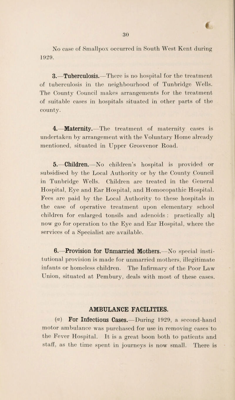 No case of Smallpox occurred in South West Kent during 1929. 3. —Tuberculosis.—There is no hospital for the treatment of tuberculosis in the neighbourhood of Tunbridge Wells. The County Council makes arrangements for the treatment of suitable cases in hospitals situated in other parts of the county. 4. —Maternity.—The treatment of maternity cases is undertaken by arrangement with the Voluntary Home already mentioned, situated in Upper Grosvenor Road. 5. —Children.—No children’s hospital is provided or subsidised by the Local Authority or by the County Council in Tunbridge Wells. Children are treated in the General Hospital, Eye and Ear Hospital, and Homoeopathic Hospital. Fees are paid by the Local Authority to these hospitals in the case of operative treatment upon elementary school children for enlarged tonsils and adenoids : practically all now go for operation to the Eye and Ear Hospital, where the services of a Specialist are available. 6. —Provision for Unmarried Mothers.—No special insti¬ tutional provision is made for unmarried mothers, illegitimate infants or homeless children. The Infirmary of the Poor Law Union, situated at Pembury, deals with most of these cases. AMBULANCE FACILITIES. (a) For Infectious Cases.—During 1929, a second-hand motor ambulance was purchased for use in removing cases to the Fever Hospital. It is a great boon both to patients and staff, as the time spent in journeys is now small. There is