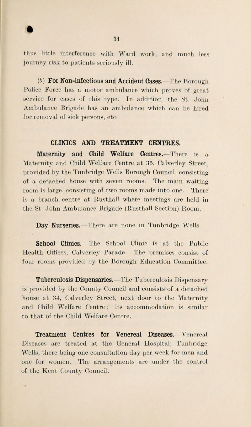 thus little interference with Ward work, and much less journey risk to patients seriously ill. (b) For Non-infections and Accident Cases.—The Borough Police Force has a motor ambulance which proves of great service for cases of this type. In addition, the St. John Ambulance Brigade has an ambulance which can be hired for removal of sick persons, etc. CLINICS AND TREATMENT CENTRES. Maternity and Child Welfare Centres.—There is a Maternity and Child Welfare Centre at 35, Calverley Street, provided by the Tunbridge Wells Borough Council, consisting of a detached house with seven rooms. The main waiting room is large, consisting of two rooms made into one. There is a branch centre at Rusthall where meetings are held in the St. John Ambulance Brigade (Rusthall Section) Room. Day Nurseries.—There are none in Tunbridge Wells. School Clinics.—The School Clinic is at the Public Health Offices, Calverley Parade. The premises consist of four rooms provided by the Borough Education Committee. Tuberculosis Dispensaries.—The Tuberculosis Dispensary is provided by the County Council and consists of a detached house at 34, Calverley Street, next door to the Maternity and Child Welfare Centre ; its accommodation is similar to that of the Child Welfare Centre. Treatment Centres for Venereal Diseases.—Venereal Diseases are treated at the General Hospital, Tunbridge Wells, there being one consultation day per week for men and one for women. The arrangements are under the control of the Kent County Council.