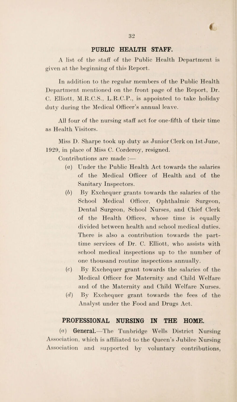 PUBLIC HEALTH STAFF. A list of the staff of the Public Health Department is given at the beginning of this Report. In addition to the regular members of the Public Health Department mentioned on the front page of the Report, Dr. C. Elliott, M.R.C.S., L.R.C.P., is appointed to take holiday duty during the Medical Officer’s annual leave. All four of the nursing staff act for one-fifth of their time as Health Visitors. Miss D. Sharpe took up duty as Junior Clerk on 1st June, 1929, in place of Miss C. Corderoy, resigned. Contributions are made :— (a) Under the Public Health Act towards the salaries of the Medical Officer of Health and of the Sanitary Inspectors. (b) By Exchequer grants towards the salaries of the School Medical Officer, Ophthalmic Surgeon, Dental Surgeon, School Nurses, and Chief Clerk of the Health Offices, whose time is equally divided between health and school medical duties. There is also a contribution towards the part- time services of Dr. C. Elliott, who assists with school medical inspections up to the number of one thousand routine inspections annually. (c) By Exchequer grant towards the salaries of the Medical Officer for Maternity and Child Welfare and of the Maternity and Child Welfare Nurses. (cl) By Exchequer grant towards the fees of the Analyst under the Food and Drugs Act. PROFESSIONAL NURSING IN THE HOME. (a) General.—The Tunbridge Wells District Nursing Association, which is affiliated to the Queen’s Jubilee Nursing Association and supported by voluntary contributions,