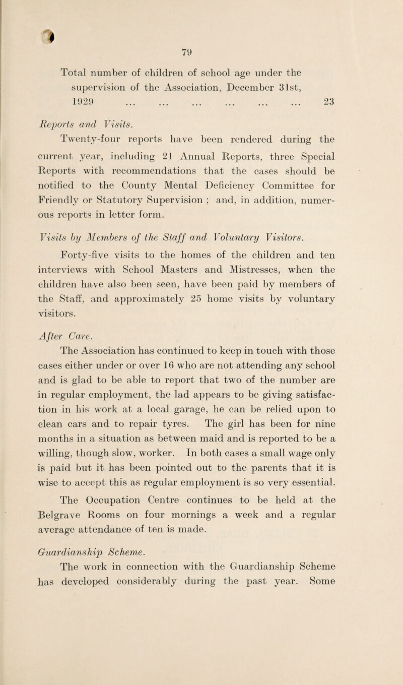 Total number of children of school age under the supervision of the Association, December 31st, 1929 . 23 Reports and Visits. Twenty-four reports have been rendered during the current year, including 21 Annual Reports, three Special Reports with recommendations that the cases should be notified to the County Mental Deficiency Committee for Friendly or Statutory Supervision ; and, in addition, numer¬ ous reports in letter form. Visits by Members of the Staff and Voluntary Visitors. Forty-five visits to the homes of the children and ten interviews with School Masters and Mistresses, when the children have also been seen, have been paid by members of the Staff, and approximately 25 home visits by voluntary visitors. After Care. The Association has continued to keep in touch with those cases either under or over 16 who are not attending any school and is glad to be able to report that two of the number are in regular employment, the lad appears to be giving satisfac¬ tion in his work at a local garage, he can be relied upon to clean cars and to repair tyres. The girl has been for nine months in a situation as between maid and is reported to be a willing, though slow, worker. In both cases a small wage only is paid but it has been pointed out to the parents that it is wise to accept this as regular employment is so very essential. The Occupation Centre continues to be held at the Belgrave Rooms on four mornings a week and a regular average attendance of ten is made. Guardianship Scheme. The work in connection with the Guardianship Scheme has developed considerably during the past year. Some