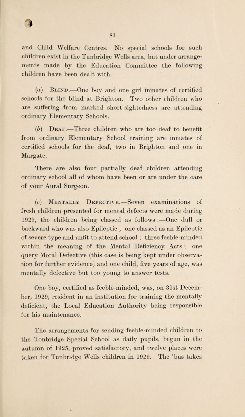 and Child Welfare Centres. No special schools for such children exist in the Tunbridge Wells area, but under arrange¬ ments made by the Education Committee the following children have been dealt with. (a) Blind.—One boy and one girl inmates of certified schools for the blind at Brighton. Two other children who are suffering from marked short-sightedness are attending ordinary Elementary Schools. (b) Deaf.—Three children who are too deaf to benefit from ordinary Elementary School training are inmates of certified schools for the deaf, two in Brighton and one in Margate. There are also four partially deaf children attending ordinary school all of whom have been or are under the care of your Aural Surgeon. (c) Mentally Defective.—Seven examinations of fresh children presented for mental defects were made during 1929, the children being classed as follows :—One dull or backward who was also Epileptic ; one classed as an Epileptic of severe type and unfit to attend school ; three feeble-minded within the meaning of the Mental Deficiency Acts ; one query Moral Defective (this case is being kept under observa¬ tion for further evidence) and one child, five years of age, was mentally defective but too young to answer tests. One boy, certified as feeble-minded, was, on 31st Decem¬ ber, 1929, resident in an institution for training the mentally deficient, the Local Education Authority being responsible for his maintenance. The arrangements for sending feeble-minded children to the Tonbridge Special School as daily pupils, begun in the autumn of 1925, proved satisfactory, and twelve places were taken for Tunbridge Wells children in 1929. The ’bus takes