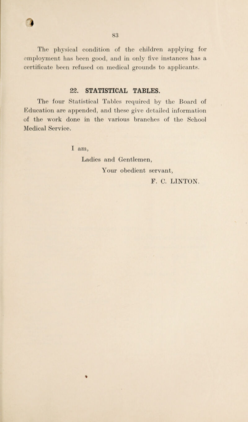 1 83 The physical condition of the children applying for employment has been good, and in only five instances has a certificate been refused on medical grounds to applicants. 22. STATISTICAL TABLES. The four Statistical Tables required by the Board of Education are appended, and these give detailed information of the work done in the various branches of the School Medical Service. I am, Ladies and Gentlemen, Your obedient servant, F. C. LINTON. %