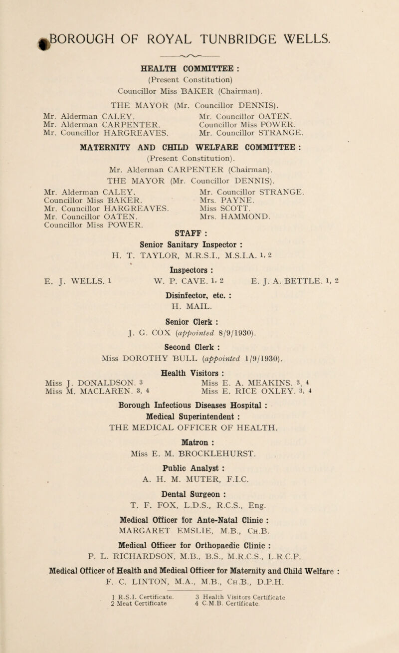 HEALTH COMMITTEE : (Present Constitution) Councillor Miss BAKER (Chairman). THE MAYOR (Mr. Councillor DENNIS). Mr. Alderman CALEY. Mr. Councillor OATEN. Mr. Alderman CARPENTER. Councillor Miss POWER. Mr. Councillor HARGREAVES. Mr. Councillor STRANGE. MATERNITY AND CHILD WELFARE COMMITTEE : (Present Constitution). Mr. Alderman CARPENTER (Chairman). THE MAYOR (Mr. Councillor DENNIS). Mr. Alderman CALEY. Mr. Councillor STRANGE. Councillor Miss BAKER. Mrs. PAYNE. Mr. Councillor HARGREAVES. Miss SCOTT. Mr. Councillor OATEN. Mrs. HAMMOND. Councillor Miss POWER. STAFF : Senior Sanitary Inspector : H. T. TAYLOR, M.R.S.I.. M.S.I.A. L 2 Inspectors : E. J. WELLS. 1 W. P. CAVE. L 2 E. J. A. BETTLE. L 2 Disinfector, etc. : H. MAIL. Senior Clerk : J. G. COX {appointed 8/9/1930). Second Clerk : Miss DOROTHY BULL {appointed 1/9/1930). Health Visitors : Miss J. DONALDSON. 3 Miss E. A. MEAKINS. 3^ 4 Miss M. MACLAREN. 3, 4 Miss E. RICE OXLEY. 3, 4 Borough Infectious Diseases Hospital : Medical Superintendent ; THE MEDICAL OFFICER OF HEALTH. Matron : Miss E. M. BROCKLEHURST. Public Analyst : A. H. M. MUTER, F.I.C. Dental Surgeon : T. F. FOX, L.D.S., R.C.S., Eng. Medical Officer for Ante-Natal Clinic : MARGARET EMSLIE, M.B., Ch.B. Medical Officer for Orthopaedic Clinic : P. L. RICHARDSON, M.B., B.S., M.R.C.S., L.R.C.P. Medical Officer of Health and Medical Officer for Maternity and Child Welfare : F. C. LINTON, M.A., M.B., Ch.B., D.P.H. 1 R.S.I. Certificate. 2 Meat Certificate 3 Health Visitors Certificate 4 C.M.B. Certificate.