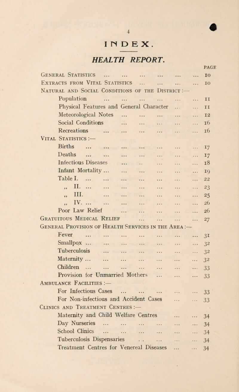 INDEX. HEALTH REPORT. THE District Character General Statistics . Extracts from Vital Statistics Natural and Social Conditions of Population Physical Features and General Meteorological Notes Social Conditions Recreations Vital Statistics :— Births Deaths Infectious Diseases Infant Mortality ... Table I. y f II. ... ... y y III . ... IV f y A, J • **• Poor Law Relief Gratuitous Medical Relief General Provision of Health Servi Fever Smallpox ... Tuberculosis Maternity ... Children ... Provision for Unmarried Mothers Ambulance Facilities :— For Infectious Cases For Non-infectious and Accident Cases Clinics and Treatment Centres :— Maternity and Child Welfare Centres Day Nurseries School Clinics Tuberculosis Dispensaries Treatment Centres for Venereal Diseases CES IN THE Ar A PAGE 10 10 II 11 12 i6 16 u 17 18 19 22 23 25 26 26 27 31 32 32 32 33 33 33 33 34 34 34 34 34