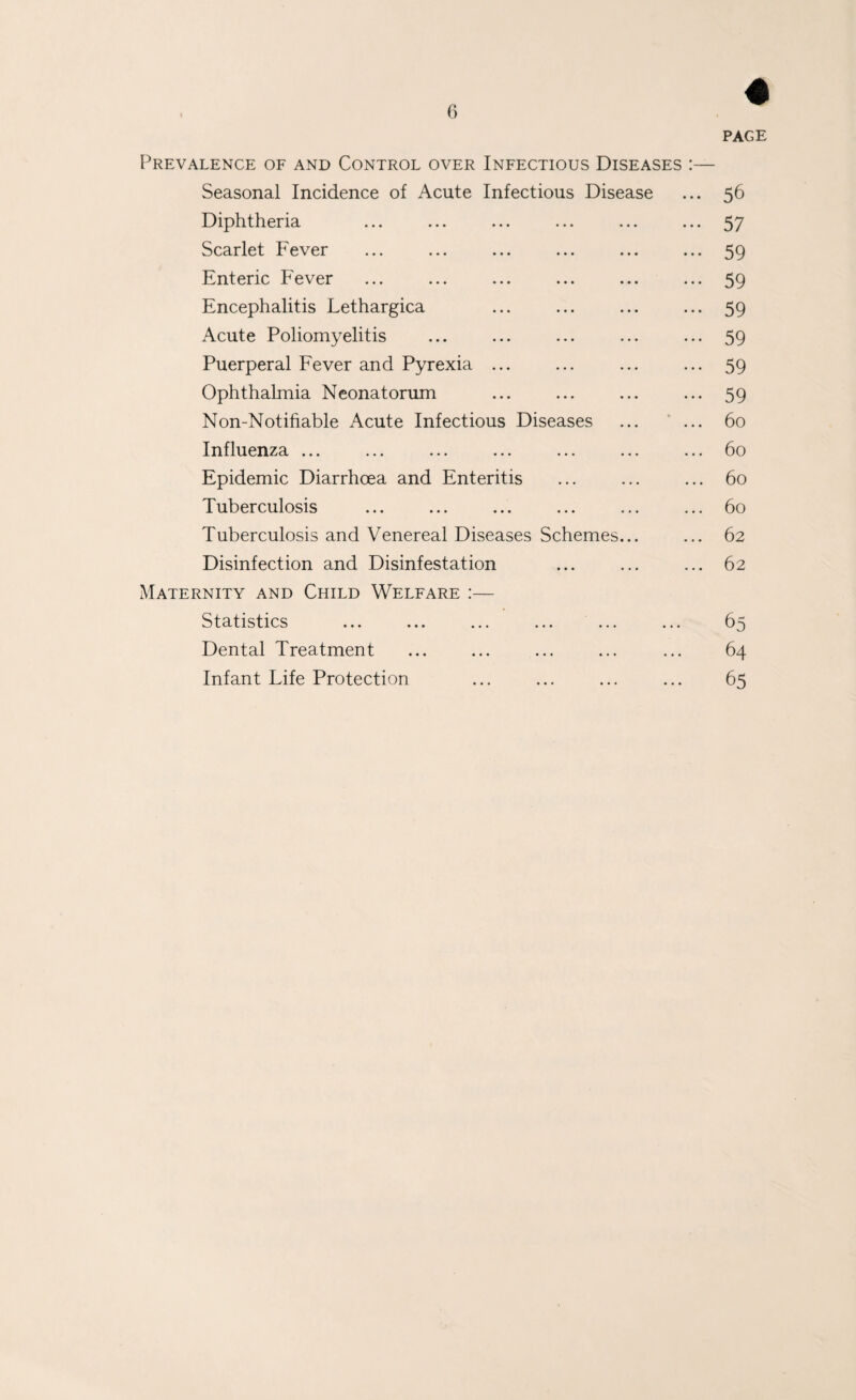 PAGE Prevalence of and Control over Infectious Diseases :— Seasonal Incidence of Acute Infectious Disease ... 56 Diphtheria ... ... ... ... ... ... 57 Scarlet Fever ... ... ... ... ... ... 59 Enteric Fever ... ... ... ... ... ... 59 Encephalitis Lethargica ... ... ... ... 59 Acute Poliomyelitis ... ... ... ... ... 59 Puerperal Fever and Pyrexia ... ... ... ... 59 Ophthalmia Neonatorum ... ... ... ... 59 Non-Notihable Acute Infectious Diseases ... ... 60 Influenza ... ... ... ... ... ... ... 60 Epidemic Diarrhoea and Enteritis ... ... ... 60 Tuberculosis ... ... ... ... ... ... 60 Tuberculosis and Venereal Diseases Schemes... ... 62 Disinfection and Disinfestation ... ... ... 62 Maternity and Child Welfare :— Statistics ... ... ... ... ... ... 65 Dental Treatment ... ... ... ... ... 64 Infant Life Protection ... ... ... ... 65