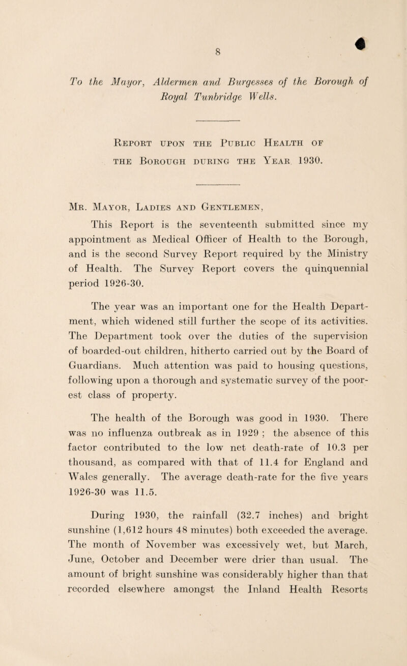 To the Mayor, Aldermen and Burgesses of the Borough of Royal Tunbridge Wells. Report upon the Public Health of THE Borough during the Year 1930. Mr. Mayor, Ladies and Gentlemen, This Report is the seventeenth submitted since my appointment as Medical Officer of Health to the Borough, and is the second Survey Report required by the Ministry of Health. The Survey Report covers the quinquennial period 1926-30. The year was an important one for the Health Depart¬ ment, which widened still further the scope of its activities. The Department took over the duties of the supervision of boarded-out children, hitherto carried out by the Board of Guardians. Much attention was paid to housing questions, following upon a thorough and systematic survey of the poor¬ est class of property. The health of the Borough was good in 1930. There was no influenza outbreak as in 1929 ; the absence of this factor contributed to the low net death-rate of 10.3 per thousand, as compared with that of 11.4 for England and Wales generally. The average death-rate for the five years 1926-30 was 11.5. During 1930, the rainfall (32.7 inches) and bright sunshine (1,612 hours 48 minutes) both exceeded the average. The month of November was excessively wet, but March, June, October and December were drier than usual. The amount of bright sunshine was considerably higher than that recorded elsewhere amongst the Inland Health Resorts