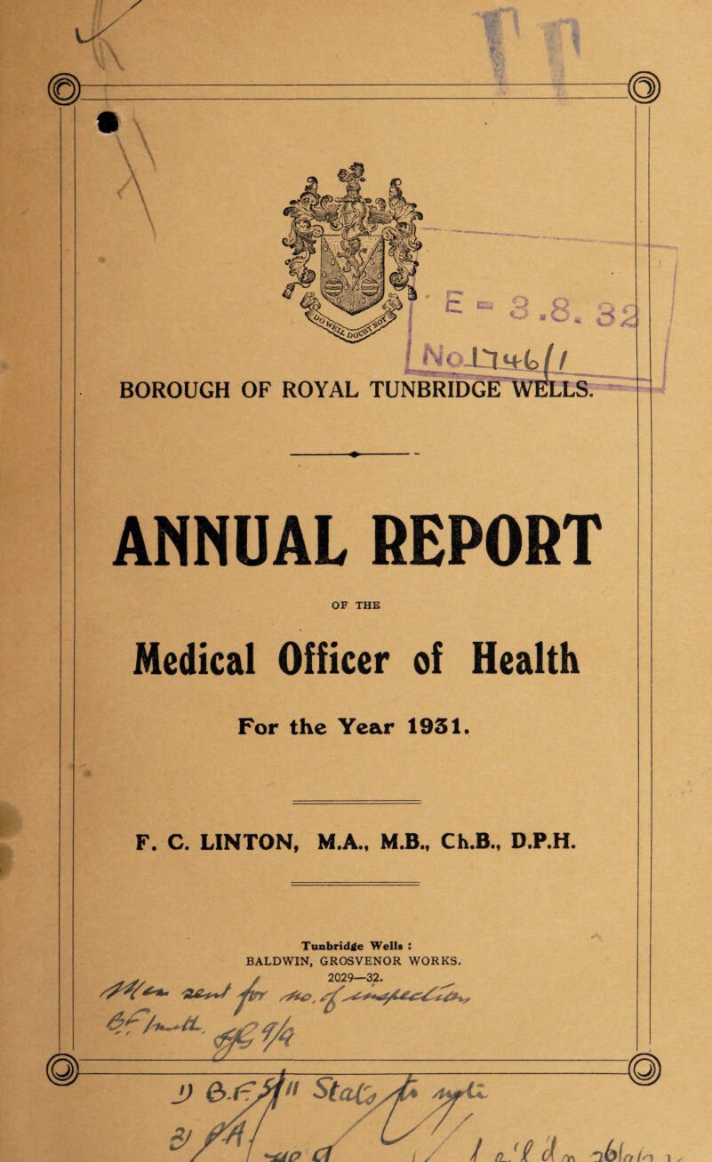ANHUAL REPORT OF THE Medical Officer of Health For the Year 1931. F. C. LINTON, M.A., M.B.. Ch.B., D.P.H. Tunbridge Wells : BALDWIN, GROSVENOR WORKS, y 2029—32. 2) a cf >/ Cl, ^ rri