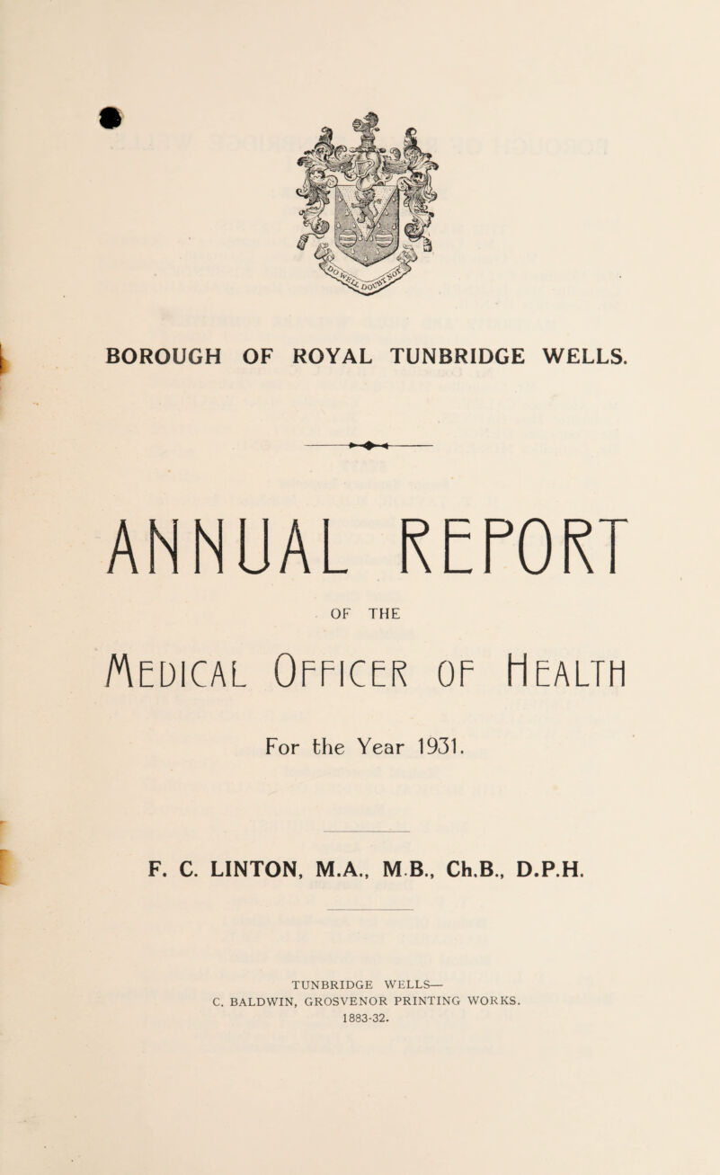 ANNUAL REPORT OF THE Medical Officer of Health For the Year 1931. F. C. LINTON, M.A., M B., Ch,B., D.RH. TUNBRIDGE WELLS— C. BALDWIN, GROSVENOR PRINTING WORKS. 1883-32.