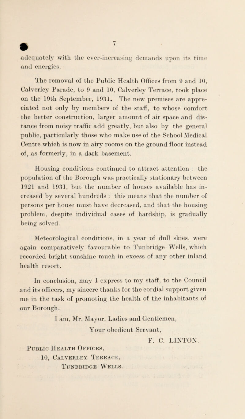 adequately with the ever-increasing demands upon its time and energies. The removal of the Public Health Offices from 9 and 10, Calverley Parade, to 9 and 10, Calverley Terrace, took place on the 19th September, 1931. The new premises are appre¬ ciated not only by members of the staff, to whose comfort the better construction, larger amount of air space and dis¬ tance from noisy traffic add greatly, but also by the general public, particularly those who make use of the School Medical Centre which is now in airy rooms on the ground floor instead of, as formerly, in a dark basement. Housing conditions continued to attract attention : the population of the Borough was practically stationary between 1921 and 1931, but the number of houses available has in¬ creased by several hundreds : this means that the number of persons per house must have decreased, and that the housing problem, despite individual cases of hardship, is gradually being solved. Meteorological conditions, in a year of dull skies, were again comparatively favourable to Tunbridge Wells, which recorded bright sunshine much in excess of any other inland health resort. In conclusion, may I express to my staff, to the Council and its officers, my sincere thanks for the cordial support given me in the task of promoting the health of the inhabitants of our Borough. I am, Mr. Mayor, Ladies and Gentlemen, Your obedient Servant, P. C. LINTON. Public Health Offices, 10, Calverley Terrace, Tunbridge Wells.