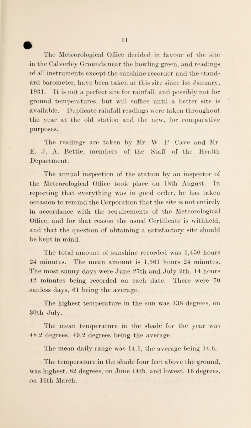 The Meteorological Office decided in favour of the site in the Calverley Grounds near the bowling green, and readings of all instruments except the sunshine recorder and the stand¬ ard barometer, have been taken at this site since 1st January, 1931. It is not a perfect site for rainfall, and possibly not for ground temperatures, but will suffice until a better site is available. Duplicate rainfall readings were taken throughout the year at the old station and the new, for comparative purposes. The readings are taken by Mr. W. P. Cave and Mr. E. J. A. Bettle, members of the Staff of the Health Department. The annual inspection of the station by an inspector of the Meteorological Office took place on 18th August. In reporting that everything was in good order, he has taken occasion to remind the Corporation that the site is not entirely in accordance with the requirements of the Meteorological Office, and for that reason the usual Certificate is withheld, and that the question of obtaining a satisfactory site should be kept in mind. The total amount of sunshine recorded was 1,450 hours 24 minutes. The mean amount is 1,561 hours 24 minutes. The most sunny days were June 27th and July 9th, 14 hours 42 minutes being recorded on each date. There were 70 sunless days, 61 being the average. The highest temperature in the sun was 138 degrees, on 30th July. The mean temperature in the shade for the year was 48.2 degrees, 49.2 degrees being the average. The mean daily range was 14.1, the average being 14.6. The temperature in the shade four feet above the ground, was highest, 82 degrees, on June 14th, and lowest, 16 degrees, on 11th March.