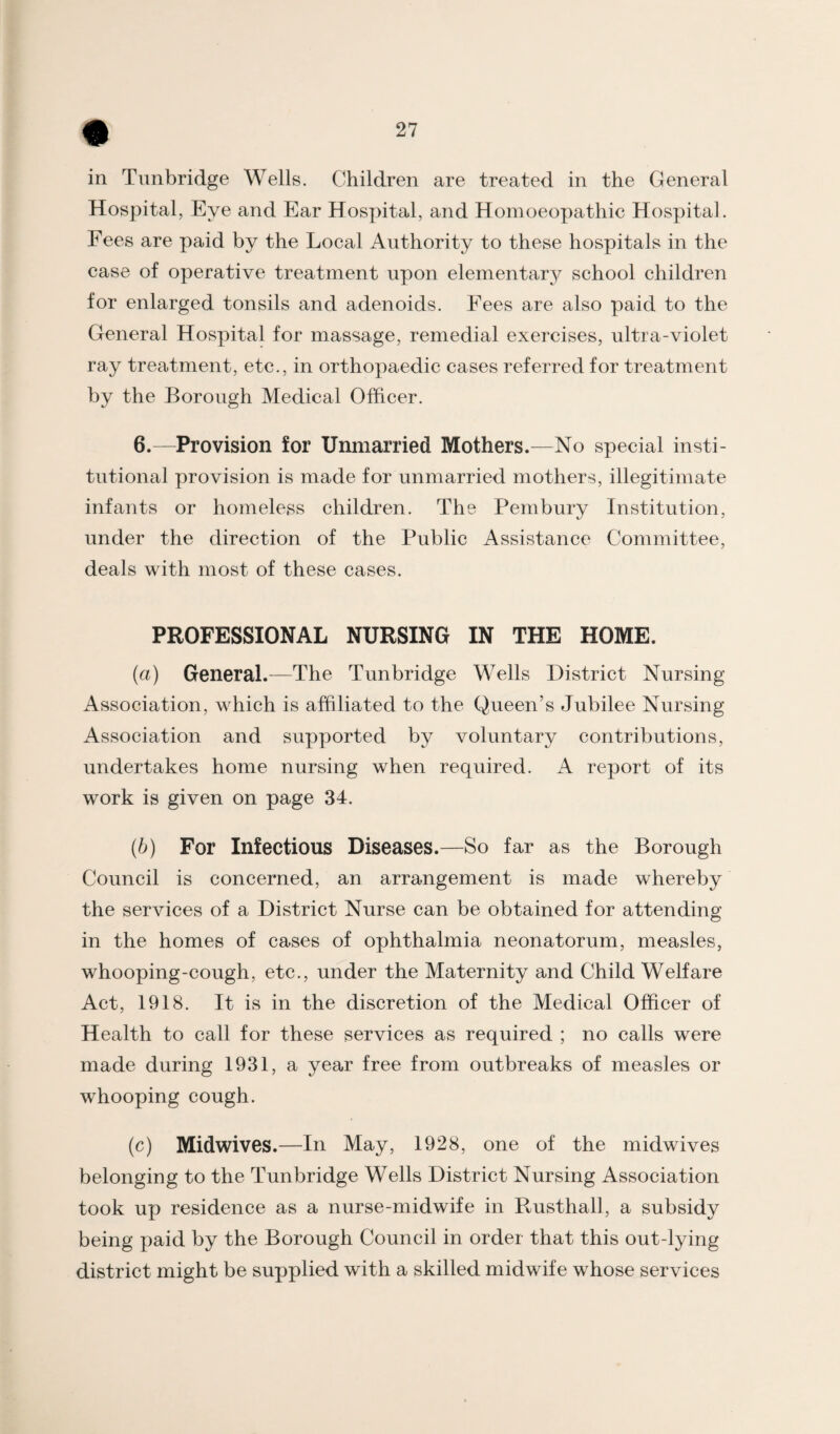 in Tunbridge Wells. Children are treated in the General Hospital, Eye and Ear Hospital, and Homoeopathic Hospital. Fees are paid by the Local Authority to these hospitals in the case of operative treatment upon elementar3^ school children for enlarged tonsils and adenoids. Fees are also paid to the General Hospital for massage, remedial exercises, ultra-violet ray treatment, etc., in orthopaedic cases referred for treatment by the Borough Medical Officer. 6.—Provision for Unmarried Mothers.—No special insti¬ tutional provision is made for unmarried mothers, illegitimate infants or homeless children. The Pembury Institution, under the direction of the Public Assistance Committee, deals with most of these cases. PROFESSIONAL NURSING IN THE HOME. (a) General.—The Tunbridge Wells District Nursing Association, which is affiliated to the Queen’s Jubilee Nursing Association and supported by voluntary contributions, undertakes home nursing when required. A report of its work is given on page 34. {b) For Infectious Diseases.—So far as the Borough Council is concerned, an arrangement is made whereby the services of a District Nurse can be obtained for attending in the homes of cases of ophthalmia neonatorum, measles, whooping-cough, etc., under the Maternity and Child Welfare Act, 1918. It is in the discretion of the Medical Officer of Health to call for these services as required ; no calls were made during 1931, a year free from outbreaks of measles or whooping cough. (c) Midwives.—In May, 1928, one of the midwives belonging to the Tunbridge Wells District Nursing Association took up residence as a nurse-midwife in Rusthall, a subsidy being paid by the Borough Council in order that this out-lying district might be supplied with a skilled midwife whose services