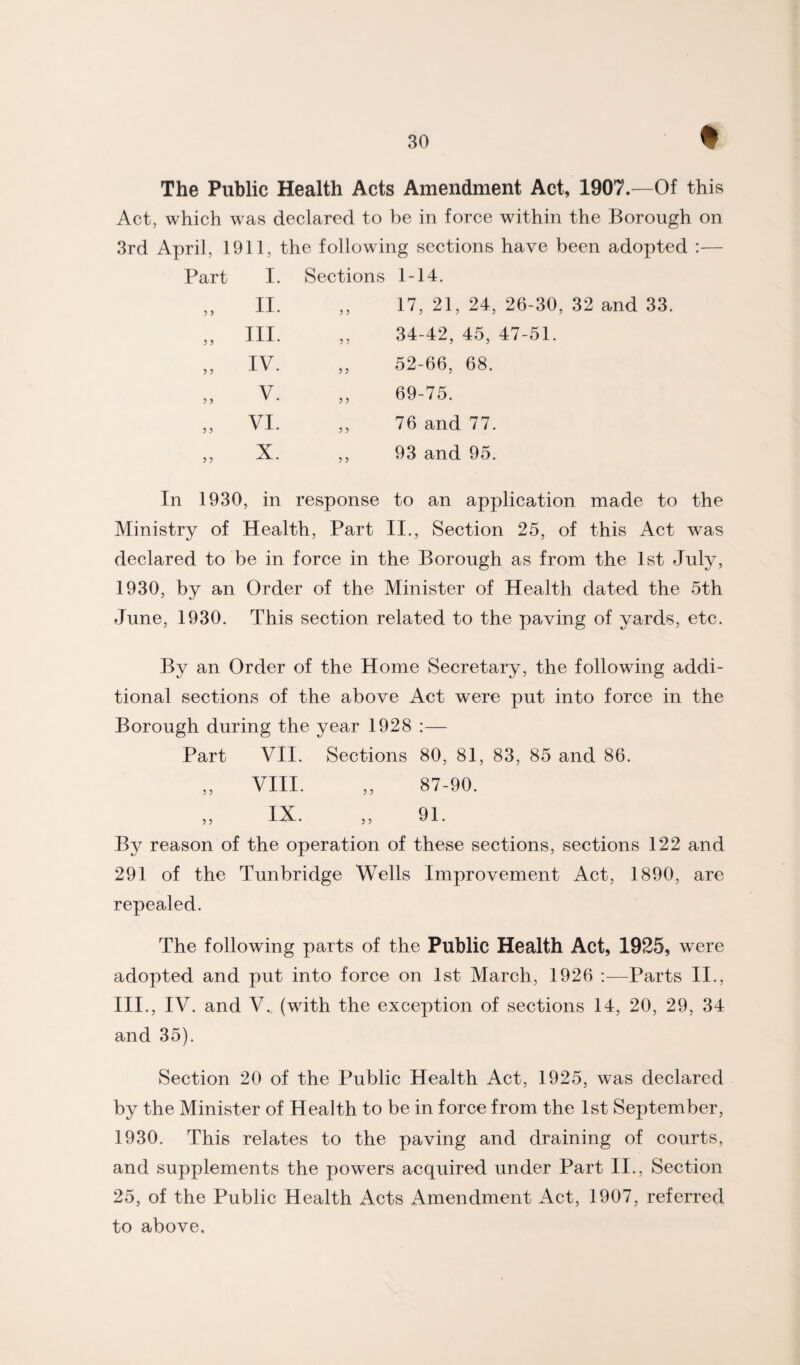 t The Public Health Acts Amendment Act, 1907.^—Of this Act, which was declared to be in force within the Borough on 3rd April, 1911, the following sections have been adopted :— Part I. Sections 1-14. „ II. 17, 21, 24, 26-30, 32 and 33. „ III. ? ? 34-42, 45, 47-51. „ IV. > y 52-66, 68. V. ? y 69-75. „ VI. y y 76 and 77. „ X. y y 93 and 95. 1930, in response to an application made to the Ministry of Health, Part II., Section 25, of this Act was declared to be in force in the Borough as from the 1st July, 1930, by an Order of the Minister of Health dated the 5th June, 1930. This section related to the paving of yards, etc. By an Order of the Home Secretary, the following addi¬ tional sections of the above Act were put into force in the Borough during the year 1928 :— Part VII. Sections 80, 81, 83, 85 and 86. „ VIII. „ 87-90. ,, IX. ,, 91. By reason of the operation of these sections, sections 122 and 291 of the Tunbridge Wells Improvement Act, 1890, are repealed. The following parts of the Public Health Act, 1925, were adopted and put into force on 1st March, 1926 —Parts II., III., IV. and V, (with the exception of sections 14, 20, 29, 34 and 35). Section 20 of the Public Health Act, 1925, was declared by the Minister of Health to be in force from the 1st September, 1930. This relates to the paving and draining of courts, and supplements the powers acquired under Part II., Section 25, of the Public Health Acts Amendment Act, 1907, referred to above.