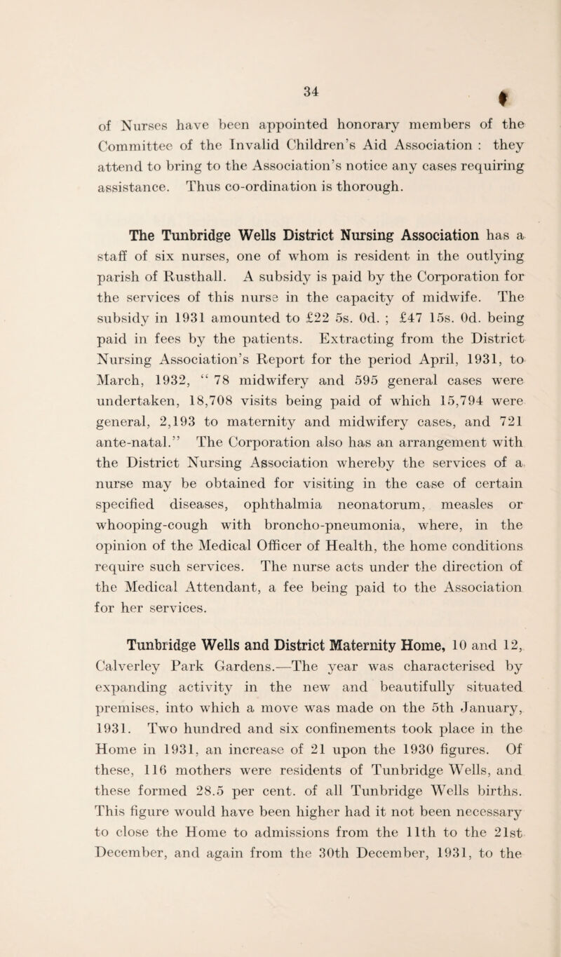 of Nurses have been appointed honorary members of the Committee of the Invalid Children’s Aid Association : they attend to bring to the Association’s notice any cases requiring assistance. Thus co-ordination is thorough. The Tunbridge Wells District Nursing Association has a staff of six nurses, one of whom is resident in the outlying parish of Rusthall. A subsidy is paid by the Corporation for the services of this nurse in the capacity of midwife. The subsidy in 1931 amounted to £22 5s. Od. ; £47 15s. Od. being paid in fees by the patients. Extracting from the District Nursing Association’s Report for the period April, 1931, to March, 1932, “78 midwifery and 595 general cases were undertaken, 18,708 visits being paid of which 15,794 were general, 2,193 to maternity and midwifery cases, and 721 ante-natal.” The Corporation also has an arrangement with the District Nursing Association whereby the services of a, nurse may be obtained for visiting in the case of certain specified diseases, ophthalmia neonatorum, measles or whooping-cough with broncho-pneumonia, where, in the opinion of the Medical Officer of Health, the home conditions require such services. The nurse acts under the direction of the Medical Attendant, a fee being paid to the Association for her services. Tunbridge Wells and District Maternity Home, 10 and 12, Calverley Park Gardens.—The year was characterised by expanding activity in the new and beautifully situated premises, into which a move was made on the 5th January, 1931. Two hundred and six confinements took place in the Home in 1931, an increase of 21 upon the 1930 figures. Of these, 116 mothers were residents of Tunbridge Wells, and these formed 28.5 per cent, of all Tunbridge Wells births. This figure would have been higher had it not been necessary to close the Home to admissions from the 11th to the 21st December, and again from the 30th December, 1931, to the