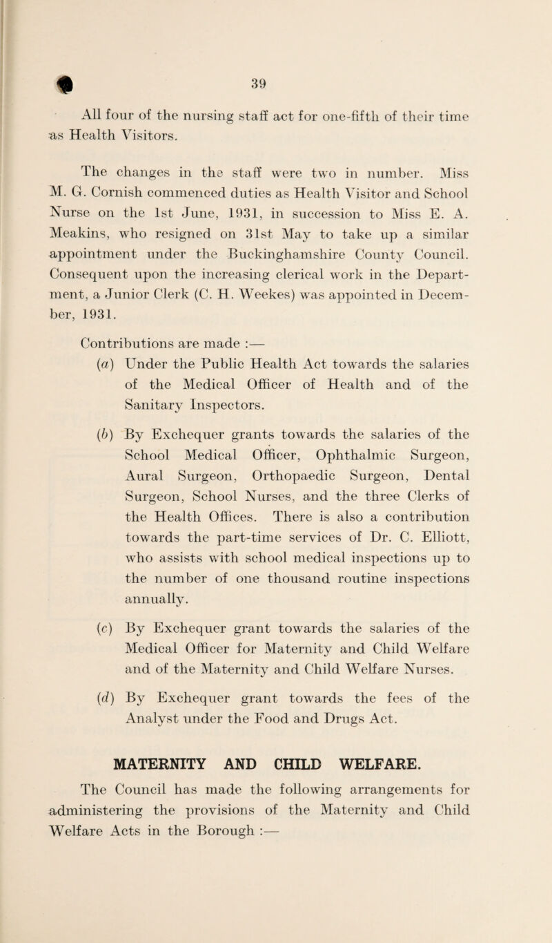 All four of the nursing staff act for one-fifth of their time as Health Visitors. The changes in the staff were two in number. Miss M. G. Cornish commenced duties as Health Visitor and School Nurse on the 1st June, 1931, in succession to Miss E. A. Meakins, who resigned on 31st May to take up a similar appointment under the Buckinghamshire County Council. Consequent upon the increasing clerical work in the Depart¬ ment, a Junior Clerk (C. H. Weekes) was appointed in Decem¬ ber, 1931. Contributions are made :— {a) Under the Public Health Act towards the salaries of the Medical Officer of Health and of the Sanitary Inspectors. {b) By Exchequer grants towards the salaries of the School Medical Officer, Ophthalmic Surgeon, Aural Surgeon, Orthopaedic Surgeon, Dental Surgeon, School Nurses, and the three Clerks of the Health Offices. There is also a contribution towards the part-time services of Dr. C. Elliott, who assists with school medical inspections up to the number of one thousand routine inspections annually. (c) By Exchequer grant towards the salaries of the Medical Officer for Maternity and Child Welfare and of the Maternity and Child WeKare Nurses. (d) By Exchequer grant towards the fees of the Analyst under the Food and Drugs Act. MATERNITY AND CHILD WELFARE. The Council has made the following arrangements for administering the provisions of the Maternity and Child Welfare Acts in the Borough :—