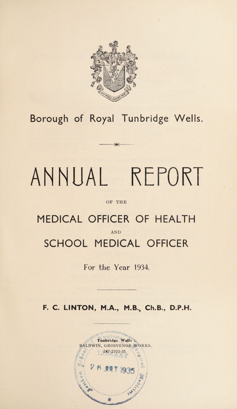 Borough of Royal Tunbridge Wells. ANNUAL REPORT OF THE MEDICAL OFFICER OF HEALTH AND SCHOOL MEDICAL OFFICER For the Year 1934. F. C. LINTON, M.A., M.B., Ch.B., D.P.H. r>. • ' 1 . . • . . - -« Tunbridge Wells : BALDWIN, GROSVENO.R WORKS. \