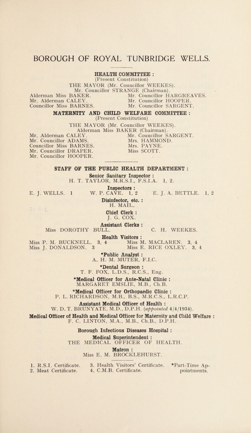 HEALTH COMMITTEE : (Present Constitution) THE MAYOR (Mr. Councillor WEEKES)'. Mr. Councillor STRANGE (Chairman). Alderman Miss BAKER. Mr. Councillor HARGREAVES. Mr. Alderman CALEY. Mr. Councillor HOOPER. Councillor Miss BARNES. Mr. Councillor SARGENT. MATERNITY AND CHILD WELFARE COMMITTEE : (Present Constitution) THE MAYOR (Mr. Councillor WEEKES). Alderman Miss BAKER (Chairman). Mr. Alderman CALEY. Mr. Councillor SARGENT. Mr. Councillor ADAMS. Mrs. HAMMOND. Councillor Miss BARNES. Mrs. PAYNE. Mr. Councillor DRAPER. Miss SCOTT. Mr. Councillor HOOPER. STAFF OF THE PUBLIC HEALTH DEPARTMENT : Senior Sanitary Inspector : H. T. TAYLOR, M.R.S.I., F.S.I.A. 1, 2. TlIQTIAptnTQ * E. J. WELLS. 1 W. P. CAVE. 1,*2 E. J. A. SETTLE. 1, 2 Disinfector, etc. : H. MAIL. Chief Clerk : J. G. COX. Assistant Clerks : Miss DOROTHY BULL. C. H. WEEKES. Health Visitors i Miss P. M. BUCKNELL. 3, 4 Miss M. MACLAREN. 3, 4 Miss J. DONALDSON. 3 Miss E. RICE OXLEY. 3, 4 ‘Public Analyst : A. H. M. MUTER, F.I.C. *Dental Surgeon : T. F. FOX, L.D.S., R.C.S., Eng. *Medical Officer for Ante-Natal Clinic : MARGARET EMSLIE, M.B., Ch.B. “Medical Officer for Orthopaedic Clinic : P. L. RICHARDSON, M.B., B.S., M.R.C.S., L.R.C.P. Assistant Medical Officer of Health : W. D. T. BRUNYATE, M.D., D.P.H. (appointed 4/4/1934). Medical Officer of Health and Medical Officer for Maternity and Child Welfare : F. C. LINTON, M.A., M.B., Ch.B., D.P.H. Borough Infectious Diseases Hospital : Medical Superintendent : THE MEDICAL OFFICER OF HEALTH. Matron : Miss E. M. BROCKLEHURST. 1. R.S.I. Certificate. 2. Meat Certificate. 3. Health Visitors’ Certificate. *Part-Time Ap- 4. C.M.B. Certificate. pointments.