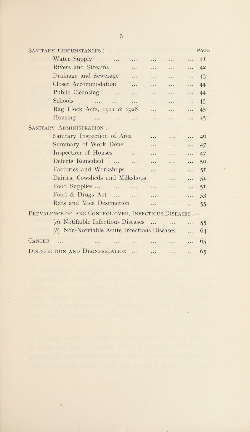 Sanitary Circumstances :— PAGE Water Supply ... 41 Rivers and Streams ... ... 42 Drainage and Sewerage ... ... 43 Closet Accommodation ... ... 44 Public Cleansing ... ... 44 Schools ... ... 45 Rag Flock Acts, 1911 & 1928 ... 45 Housing •»* * * * 45 Sanitary Administration :— Sanitary Inspection of Area • •« • • • 46 Summary of Work Done • • • «*« 47 Inspection of Houses ... ... 47 Defects Remedied ... ... 50 Factories and Workshops ... 5i Dairies, Cowsheds and Milkshops ... ... 5i Food Supplies ... ... ... 5i Food & Drugs Act ... ... 53 Rats and Mice Destruction ... 55 Prevalence of, and Control over, Infectious Diseases (a) Notifiable Infectious Diseases ... • • * * * * 55 (b) Non-Notifiable Acute Infectious Diseases 64 CER ••• ••• • • • ••• ••• • • • »* * 65 Disinfection and Disinfestation. • • ♦ • • * 65