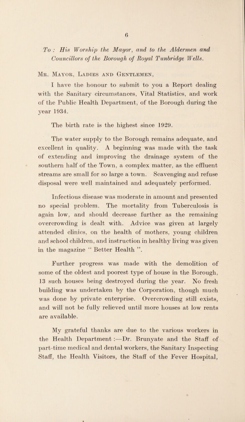 To : His Worship the Mayor, and to the Aldermen and Councillors of the Borough of Royal Tunbridge Wells. Mr. Mayor, Ladies and Gentlemen, I have the honour to submit to you a Report dealing with the Sanitary circumstances, Vital Statistics, and work of the Public Health Department, of the Borough during the year 1934. The birth rate is the highest since 1929. The water supply to the Borough remains adequate, and excellent in quality. A beginning was made with the task of extending and improving the drainage system of the southern half of the Town, a complex matter, as the effluent streams are small for so large a town. Scavenging and refuse disposal were well maintained and adequately performed. Infectious disease was moderate in amount and presented no special problem. The mortality from Tuberculosis is again low, and should decrease further as the remaining overcrowding is dealt with. Advice was given at largely attended clinics, on the health of mothers, young children and school children, and instruction in healthy living was given in the magazine “ Better Health ”. Further progress was made with the demolition of some of the oldest and poorest type of house in the Borough, 13 such houses being destroyed during the year. No fresh building was undertaken by the Corporation, though much was done by private enterprise. Overcrowding still exists, and will not be fully relieved until more houses at low rents are available. My grateful thanks are due to the various workers in the Health Department :—Dr. Brunyate and the Staff of part-time medical and dental workers, the Sanitary Inspecting Staff, the Health Visitors, the Staff of the Fever Hospital,