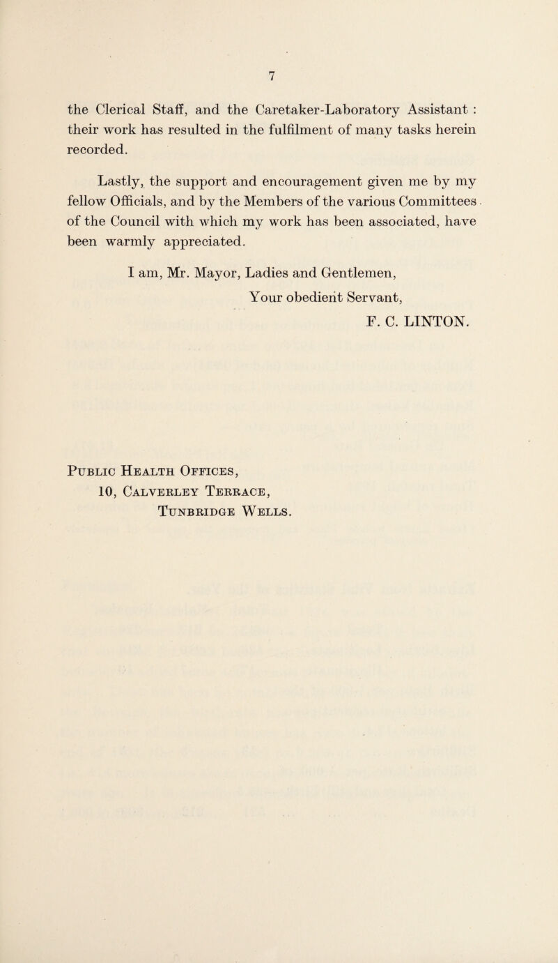 the Clerical Staff, and the Caretaker-Laboratory Assistant : their work has resulted in the fulfilment of many tasks herein recorded. Lastly, the support and encouragement given me by my fellow Officials, and by the Members of the various Committees of the Council with which my work has been associated, have been warmly appreciated. I am, Mr. Mayor, Ladies and Gentlemen, Your obedient Servant, F. C. LINTON. Public Health Offices, 10, Calverley Terrace, Tunbridge Wells.