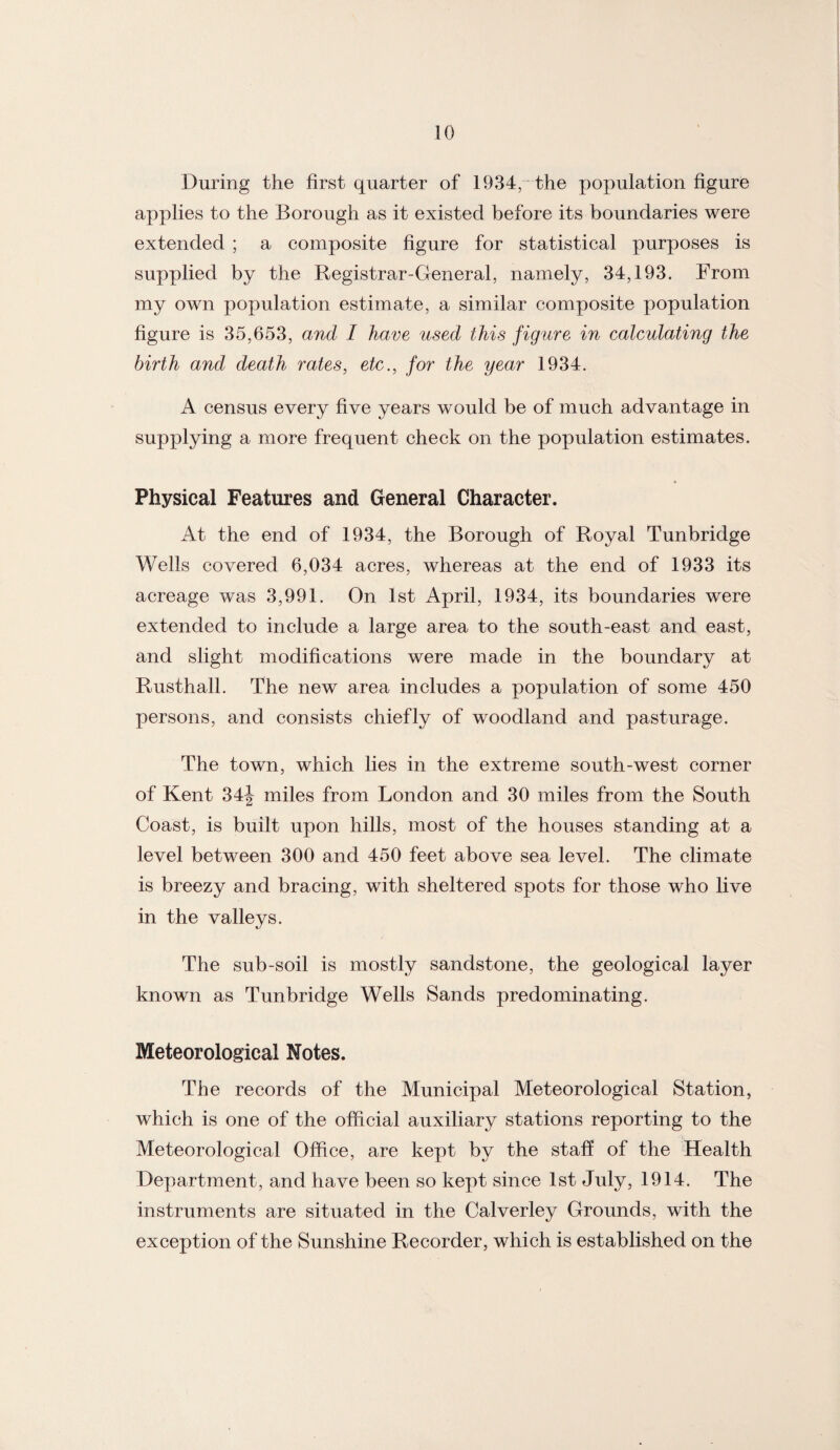 During the first quarter of 1934, the population figure applies to the Borough as it existed before its boundaries were extended ; a composite figure for statistical purposes is supplied by the Registrar-General, namely, 34,193. From my own population estimate, a similar composite population figure is 35,653, and I have used this figure in calculating the birth and death rates, etc., for the year 1934. A census every five years would be of much advantage in supplying a more frequent check on the population estimates. Physical Features and General Character. At the end of 1934, the Borough of Royal Tunbridge Wells covered 6,034 acres, whereas at the end of 1933 its acreage was 3,991. On 1st April, 1934, its boundaries were extended to include a large area to the south-east and east, and slight modifications were made in the boundary at Rusthall. The new area includes a population of some 450 persons, and consists chiefly of woodland and pasturage. The town, which lies in the extreme south-west corner of Kent 34| miles from London and 30 miles from the South Coast, is built upon hills, most of the houses standing at a level between 300 and 450 feet above sea level. The climate is breezy and bracing, with sheltered spots for those who live in the valleys. The sub-soil is mostly sandstone, the geological layer known as Tunbridge Wells Sands predominating. Meteorological Notes. The records of the Municipal Meteorological Station, which is one of the official auxiliary stations reporting to the Meteorological Office, are kept by the staff of the Health Department, and have been so kept since 1st July, 1914. The instruments are situated in the Calverley Grounds, with the exception of the Sunshine Recorder, which is established on the