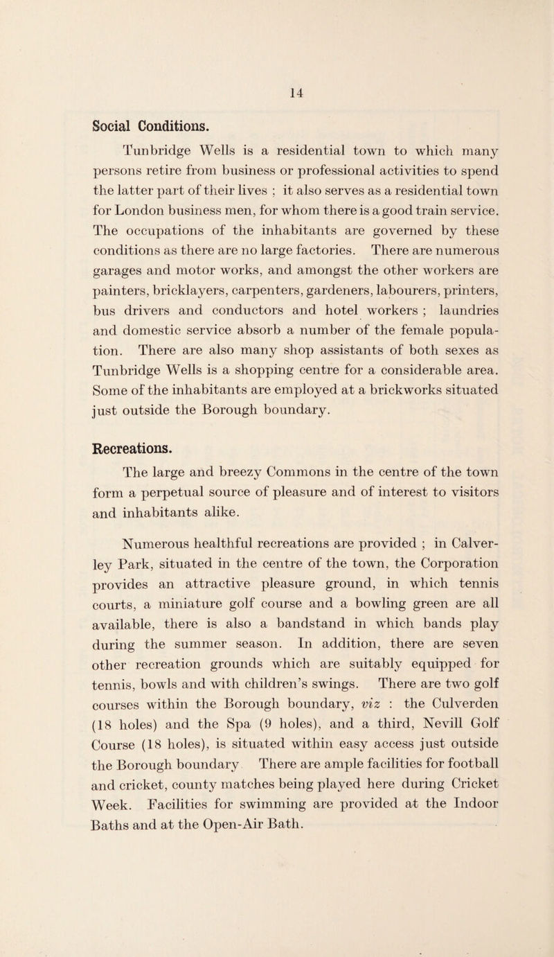 Social Conditions. Tunbridge Wells is a residential town to which many persons retire from business or professional activities to spend the latter part of their lives ; it also serves as a residential town for London business men, for whom there is a good train service. The occupations of the inhabitants are governed by these conditions as there are no large factories. There are numerous garages and motor works, and amongst the other workers are painters, bricklayers, carpenters, gardeners, labourers, printers, bus drivers and conductors and hotel workers ; laundries and domestic service absorb a number of the female popula¬ tion. There are also many shop assistants of both sexes as Tunbridge Wells is a shopping centre for a considerable area. Some of the inhabitants are employed at a brickworks situated just outside the Borough boundary. Recreations. The large and breezy Commons in the centre of the town form a perpetual source of pleasure and of interest to visitors and inhabitants alike. Numerous healthful recreations are provided ; in Calver- ley Park, situated in the centre of the town, the Corporation provides an attractive pleasure ground, in which tennis courts, a miniature golf course and a bowling green are all available, there is also a bandstand in which bands play during the summer season. In addition, there are seven other recreation grounds which are suitably equipped for tennis, bowls and with children’s swings. There are two golf courses within the Borough boundary, viz : the Culverden (18 holes) and the Spa (9 holes), and a third, Nevill Golf Course (18 holes), is situated within easy access just outside the Borough boundary There are ample facilities for football and cricket, county matches being played here during Cricket Week. Facilities for swimming are provided at the Indoor Baths and at the Open-Air Bath.
