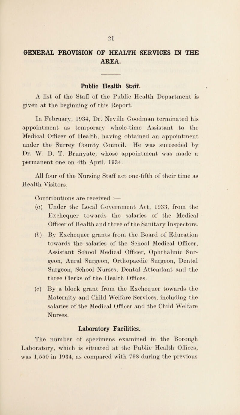 GENERAL PROVISION OF HEALTH SERVICES IN THE AREA. Public Health Staff. A list of the Staff of the Public Health Department is given at the beginning of this Report. In February, 1934, Dr. Neville Goodman terminated his appointment as temporary whole-time Assistant to the Medical Officer of Health, having obtained an appointment under the Surrey County Council. He was succeeded by Dr. W. D. T. Brunyate, whose appointment was made a permanent one on 4th April, 1934. All four of the Nursing Staff act one-fifth of their time as Health Visitors. Contributions are received :— (a) Under the Local Government Act, 1933, from the Exchequer towards the salaries of the Medical Officer of Health and three of the Sanitary Inspectors. (b) By Exchequer grants from the Board of Education towards the salaries of the School Medical Officer, Assistant School Medical Officer, Ophthalmic Sur¬ geon, Aural Surgeon, Orthopaedic Surgeon, Dental Surgeon, School Nurses, Dental Attendant and the three Clerks of the Health Offices. (c) By a block grant from the Exchequer towards the Maternity and Child Welfare Services, including the salaries of the Medical Officer and the Child Welfare Nurses. Laboratory Facilities. The number of specimens examined in the Borough Laboratory, which is situated at the Public Health Offices, was 1,550 in 1934, as compared with 798 during the previous