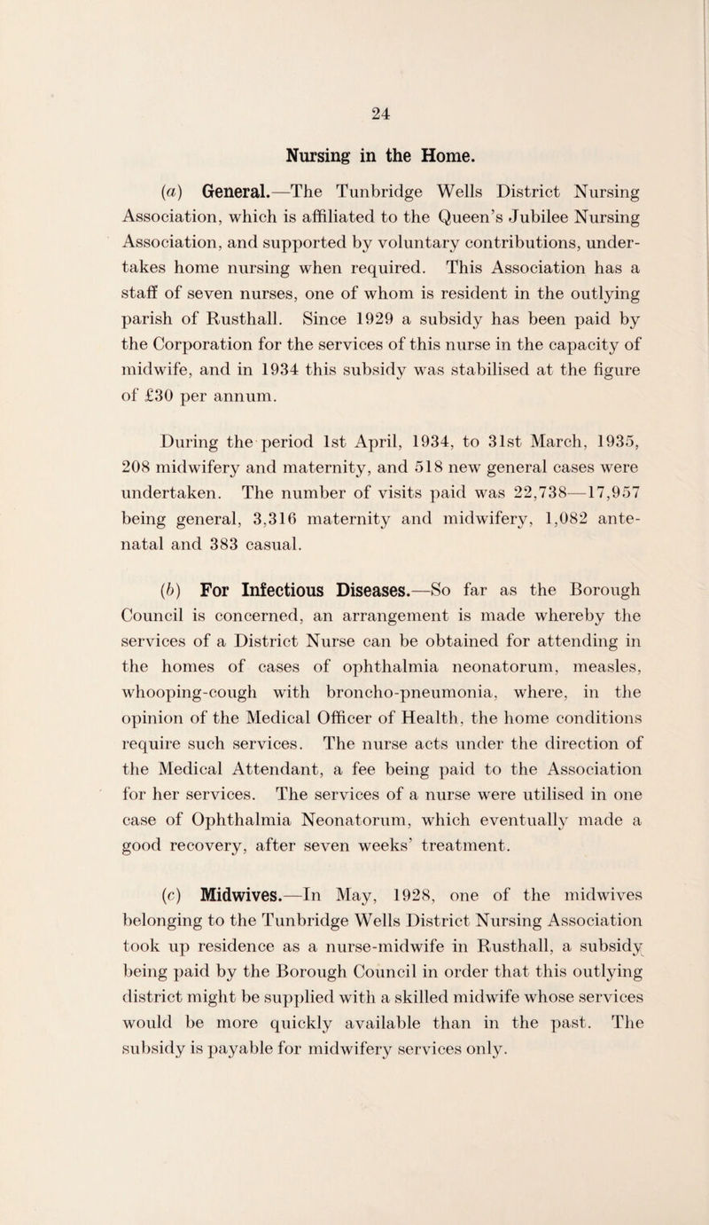 Nursing in the Home. (a) General.—The Tunbridge Wells District Nursing Association, which is affiliated to the Queen’s Jubilee Nursing Association, and supported by voluntary contributions, under¬ takes home nursing when required. This Association has a staff of seven nurses, one of whom is resident in the outlying parish of Rusthall. Since 1929 a subsidy has been paid by the Corporation for the services of this nurse in the capacity of midwife, and in 1934 this subsidy was stabilised at the figure of £30 per annum. During the period 1st April, 1934, to 31st March, 1935, 208 midwifery and maternity, and 518 new general cases were undertaken. The number of visits paid was 22,738—17,957 being general, 3,316 maternity and midwifery, 1,082 ante¬ natal and 383 casual. (b) For Infectious Diseases.—So far as the Borough Council is concerned, an arrangement is made whereby the services of a District Nurse can be obtained for attending in the homes of cases of ophthalmia neonatorum, measles, whooping-cough with broncho-pneumonia, where, in the opinion of the Medical Officer of Health , the home conditions require such services. The nurse acts under the direction of the Medical Attendant, a fee being paid to the Association for her services. The services of a nurse were utilised in one case of Ophthalmia Neonatorum, which eventually made a good recovery, after seven weeks’ treatment. (c) Midwives.—In May, 1928, one of the midwives belonging to the Tunbridge Wells District Nursing Association took up residence as a nurse-midwife in Rusthall, a subsidy being paid by the Borough Council in order that this outlying district might be supplied with a skilled midwife whose services would be more quickly available than in the past. The subsidy is payable for midwifery services only.