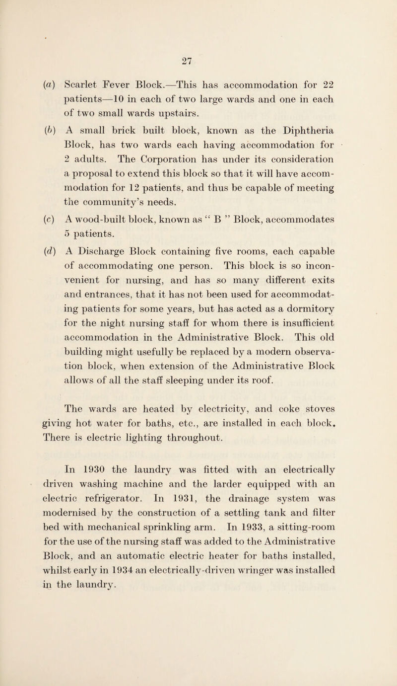 (a) Scarlet Fever Block.—This has accommodation for 22 patients—10 in each of two large wards and one in each of two small wards upstairs. (b) A small brick built block, known as the Diphtheria Block, has two wards each having accommodation for 2 adults. The Corporation has under its consideration a proposal to extend this block so that it will have accom¬ modation for 12 patients, and thus be capable of meeting the community’s needs. (c) A wood-built block, known as “ B ” Block, accommodates 5 patients. (d) A Discharge Block containing five rooms, each capable of accommodating one person. This block is so incon¬ venient for nursing, and has so many different exits and entrances, that it has not been used for accommodat¬ ing patients for some years, but has acted as a dormitory for the night nursing staff for whom there is insufficient accommodation in the Administrative Block. This old building might usefully be replaced by a modern observa¬ tion block, when extension of the Administrative Block allows of all the staff sleeping under its roof. The wards are heated by electricity, and coke stoves giving hot water for baths, etc., are installed in each block. There is electric lighting throughout. In 1930 the laundry was fitted with an electrically driven washing machine and the larder equipped with an electric refrigerator. In 1931, the drainage system was modernised by the construction of a settling tank and filter bed with mechanical sprinkling arm. In 1933, a sitting-room for the use of the nursing staff was added to the Administrative Block, and an automatic electric heater for baths installed, whilst early in 1934 an electrically-driven wringer was installed in the laundry.