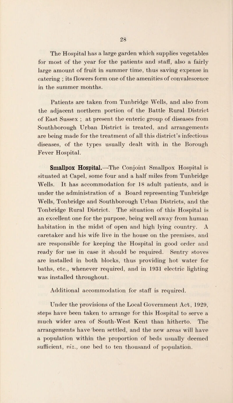 The Hospital has a large garden which supplies vegetables for most of the year for the patients and staff, also a fairly large amount of fruit in summer time, thus saving expense in catering ; its flowers form one of the amenities of convalescence in the summer months. Patients are taken from Tunbridge Wells, and also from the adjacent northern portion of the Battle Rural District of East Sussex ; at present the enteric group of diseases from Southborough Urban District is treated, and arrangements are being made for the treatment of all this district’s infectious diseases, of the types usually dealt with in the Borough Fever Hospital. Smallpox Hospital.—The Conjoint Smallpox Hospital is situated at Capel, some four and a half miles from Tunbridge Wells. It has accommodation for 18 adult patients, and is under the administration of a Board representing Tunbridge Wells, Tonbridge and Southborough Urban Districts, and the Tonbridge Rural District. The situation of this Hospital is an excellent one for the purpose, being well away from human habitation in the midst of open and high lying country. A caretaker and his wife live in the house on the premises, and are responsible for keeping the Hospital in good order and ready for use in case it should be required. Sentry stoves are installed in both blocks, thus providing hot water for baths, etc., whenever required, and in 1931 electric lighting was installed throughout. Additional accommodation for staff is required. Under the provisions of the Local Government Act, 1929, steps have been taken to arrange for this Hospital to serve a much wider area of South-West Kent than hitherto. The arrangements have been settled, and the new areas will have a population within the proportion of beds usually deemed sufficient, viz., one bed to ten thousand of population.