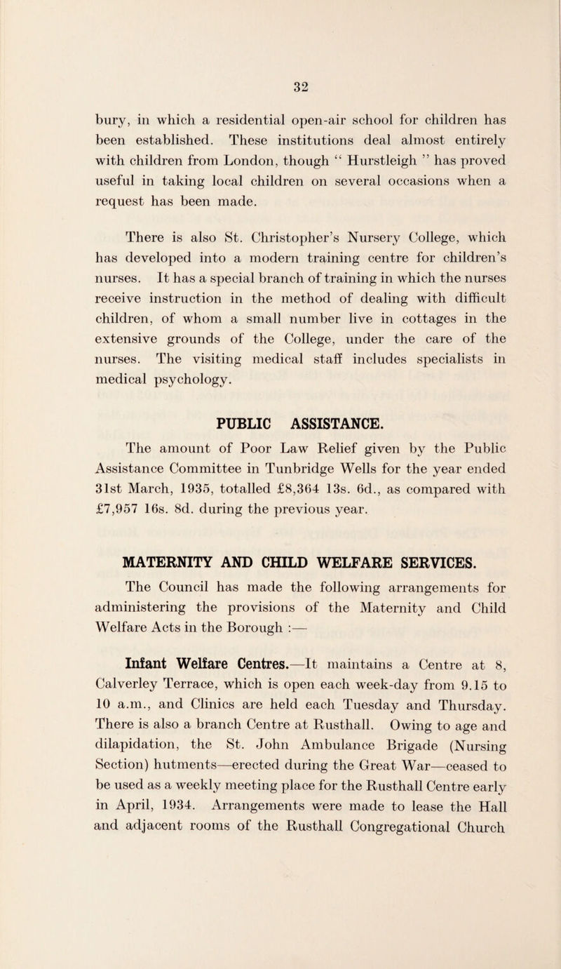 bury, in which a residential open-air school for children has been established. These institutions deal almost entirely with children from London, though “ Hurstleigh ” has proved useful in taking local children on several occasions when a request has been made. There is also St. Christopher’s Nursery College, which has developed into a modern training centre for children’s nurses. It has a special branch of training in which the nurses receive instruction in the method of dealing with difficult children, of whom a small number live in cottages in the extensive grounds of the College, under the care of the nurses. The visiting medical staff includes specialists in medical psychology. PUBLIC ASSISTANCE. The amount of Poor Law Relief given by the Public Assistance Committee in Tunbridge Wells for the year ended 31st March, 1935, totalled £8,364 13s. 6d., as compared with £7,957 16s. 8d. during the previous year. MATERNITY AND CHILD WELFARE SERVICES. The Council has made the following arrangements for administering the provisions of the Maternity and Child Welfare Acts in the Borough :— Infant Welfare Centres.—It maintains a Centre at 8, Calverley Terrace, which is open each week-day from 9.15 to 10 a.m., and Clinics are held each Tuesday and Thursday. There is also a branch Centre at Rusthall. Owing to age and dilapidation, the St. John Ambulance Brigade (Nursing Section) hutments—erected during the Great War—ceased to be used as a weekly meeting place for the Rusthall Centre early in April, 1934. Arrangements were made to lease the Hall and adjacent rooms of the Rusthall Congregational Church